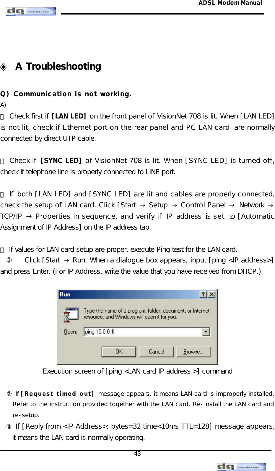                                                                                                                                               43 ADSL Modem Manual  ◈ A Troubleshooting  Q) Communication is not working. A)  ⑴ Check first if [LAN LED] on the front panel of VisionNet 708 is lit. When [LAN LED] is not lit, check if Ethernet port on the rear panel and PC LAN card  are normally connected by direct UTP cable.  ⑵ Check if [SYNC LED] of VisionNet 708 is lit. When [SYNC LED] is turned off, check if telephone line is properly connected to LINE port.  ⑶ If both [LAN LED] and [SYNC LED] are lit and cables are properly connected, check the setup of LAN card. Click [Start  → Setup  → Control Panel → Network → TCP/IP  → Properties in sequence, and verify if IP address is set to [Automatic Assignment of IP Address] on the IP address tap.  ⑷ If values for LAN card setup are proper, execute Ping test for the LAN card.  ① Click [Start  → Run. When a dialogue box appears, input [ping &lt;IP address&gt;] and press Enter. (For IP Address, write the value that you have received from DHCP.)   Execution screen of [ping &lt;LAN card IP address &gt;] command  ② If [Request timed out] message appears, it means LAN card is improperly installed.  Refer to the instruction provided together with the LAN card. Re-install the LAN card and re-setup. ③ If [Reply from &lt;IP Address&gt;: bytes=32 time&lt;10ms TTL=128] message appears, it means the LAN card is normally operating. 