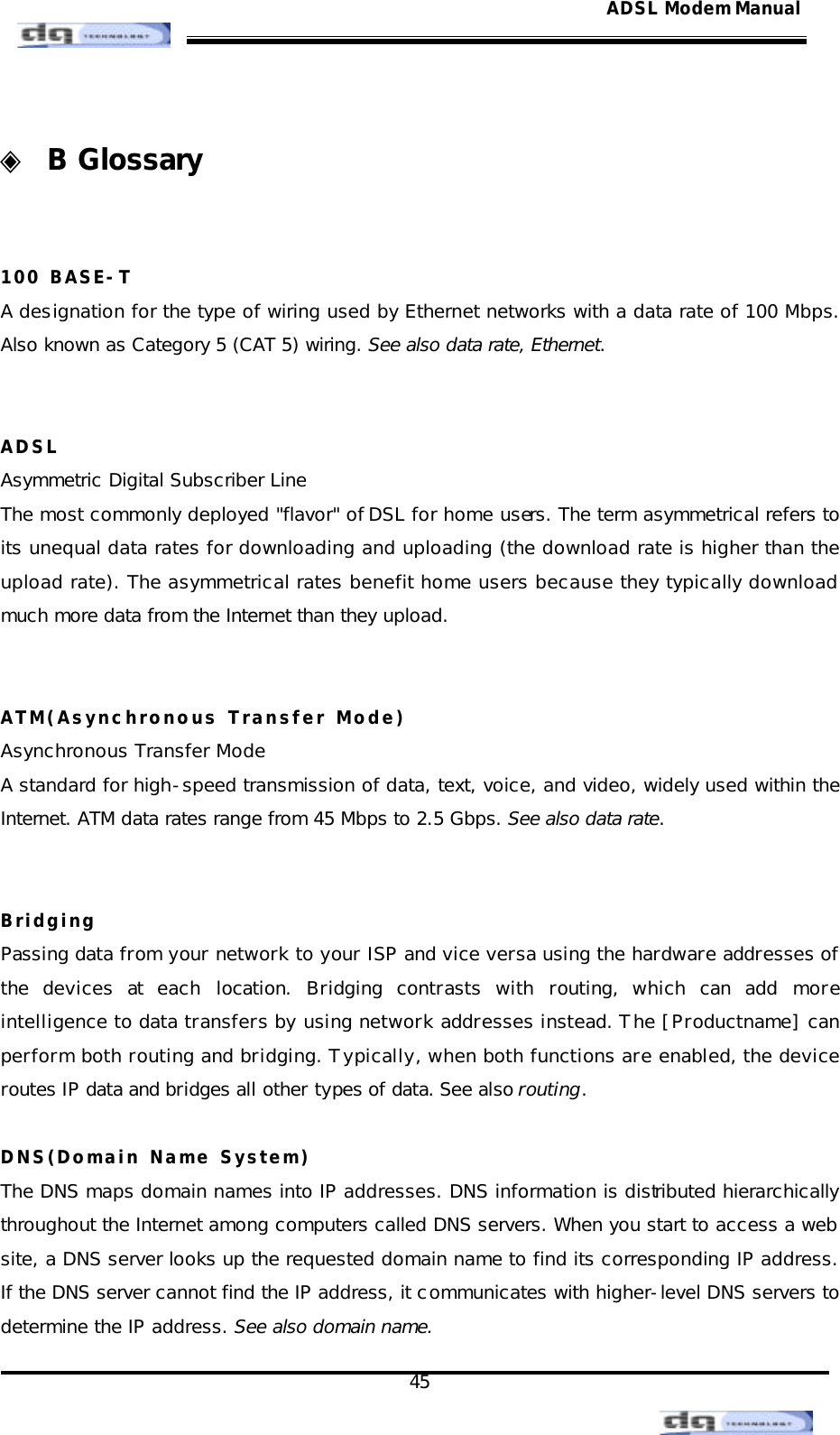                                                                                                                                               45 ADSL Modem Manual ◈ B Glossary   100 BASE-T A designation for the type of wiring used by Ethernet networks with a data rate of 100 Mbps. Also known as Category 5 (CAT 5) wiring. See also data rate, Ethernet.   ADSL Asymmetric Digital Subscriber Line The most commonly deployed &quot;flavor&quot; of DSL for home users. The term asymmetrical refers to its unequal data rates for downloading and uploading (the download rate is higher than the upload rate). The asymmetrical rates benefit home users because they typically download much more data from the Internet than they upload.   ATM(Asynchronous Transfer Mode) Asynchronous Transfer Mode A standard for high-speed transmission of data, text, voice, and video, widely used within the Internet. ATM data rates range from 45 Mbps to 2.5 Gbps. See also data rate.   Bridging Passing data from your network to your ISP and vice versa using the hardware addresses of the devices at each location. Bridging contrasts with routing, which can add more intelligence to data transfers by using network addresses instead. The [Productname] can perform both routing and bridging. Typically, when both functions are enabled, the device routes IP data and bridges all other types of data. See also routing.  DNS(Domain Name System) The DNS maps domain names into IP addresses. DNS information is distributed hierarchically throughout the Internet among computers called DNS servers. When you start to access a web site, a DNS server looks up the requested domain name to find its corresponding IP address. If the DNS server cannot find the IP address, it communicates with higher-level DNS servers to determine the IP address. See also domain name. 