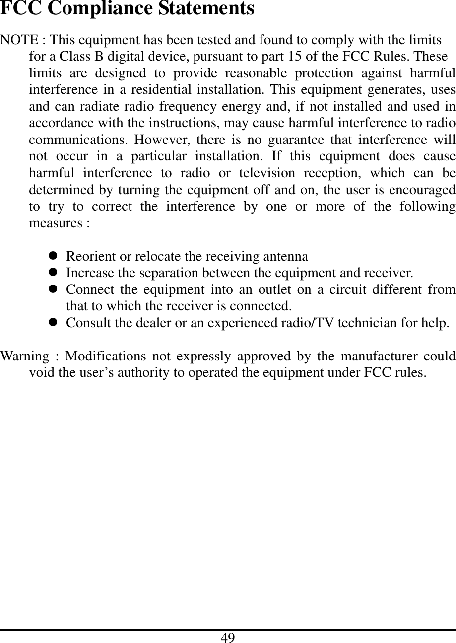   FCC Compliance Statements  NOTE : This equipment has been tested and found to comply with the limits   for a Class B digital device, pursuant to part 15 of the FCC Rules. These     limits are designed to provide reasonable protection against harmful interference in a residential installation. This equipment generates, uses and can radiate radio frequency energy and, if not installed and used in accordance with the instructions, may cause harmful interference to radio communications. However, there is no guarantee that interference will not occur in a particular installation. If this equipment does cause harmful interference to radio or television reception, which can be determined by turning the equipment off and on, the user is encouraged to try to correct the interference by one or more of the following measures :     Reorient or relocate the receiving antenna  Increase the separation between the equipment and receiver.  Connect the equipment into an outlet on a circuit different from that to which the receiver is connected.  Consult the dealer or an experienced radio/TV technician for help.  Warning : Modifications not expressly approved by the manufacturer could void the user’s authority to operated the equipment under FCC rules.                      49 