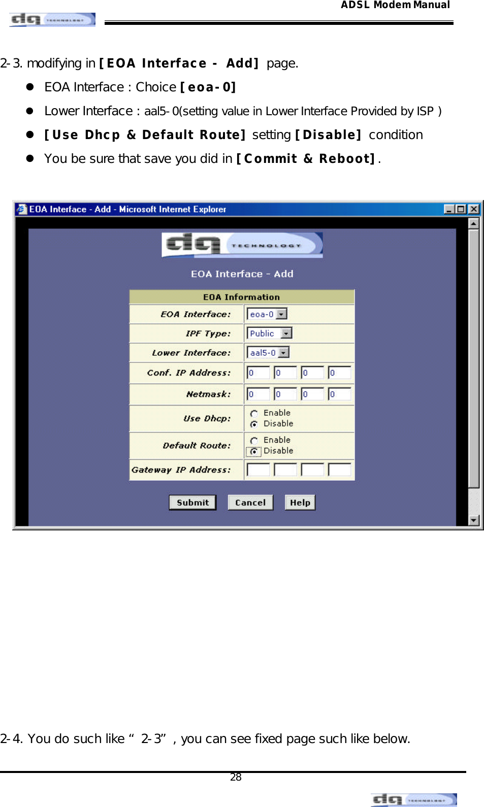                                                                                                                                               28 ADSL Modem Manual2-3. modifying in [EOA Interface - Add] page. l EOA Interface : Choice [eoa-0] l Lower Interface : aal5-0(setting value in Lower Interface Provided by ISP ) l [Use Dhcp &amp; Default Route] setting [Disable] condition l You be sure that save you did in [Commit &amp; Reboot].           2-4. You do such like “2-3”, you can see fixed page such like below. 