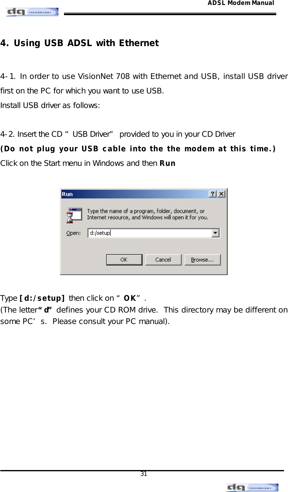                                                                                                                                               31 ADSL Modem Manual4. Using USB ADSL with Ethernet  4-1. In order to use VisionNet 708 with Ethernet and USB, install USB driver first on the PC for which you want to use USB.   Install USB driver as follows:  4-2. Insert the CD “USB Driver” provided to you in your CD Driver (Do not plug your USB cable into the the modem at this time.) Click on the Start menu in Windows and then Run    Type [d:/setup] then click on “OK”. (The letter “d” defines your CD ROM drive.  This directory may be different on some PC’s.  Please consult your PC manual).          