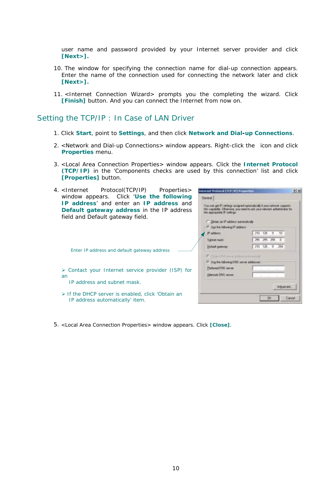  10 user name and password provided by your Internet server provider and click [Next&gt;].  10. The window for specifying the connection name for dial-up connection appears. Enter the name of the connection used for connecting the network later and click [Next&gt;].  11. &lt;Internet Connection Wizard&gt; prompts you the completing the wizard. Click [Finish] button. And you can connect the Internet from now on.  Setting the TCP/IP : In Case of LAN Driver 1. Click Start, point to Settings, and then click Network and Dial-up Connections. 2. &lt;Network and Dial-up Connections&gt; window appears. Right-click the  icon and click Properties menu.  3. &lt;Local Area Connection Properties&gt; window appears. Click the Internet Protocol (TCP/IP) in the ‘Components checks are used by this connection’ list and click [Properties] button.  4. &lt;Internet Protocol(TCP/IP) Properties&gt; window appears.  Click ‘Use the following IP address’ and enter an IP address and Default gateway address in the IP address field and Default gateway field.          ) Contact your Internet service provider (ISP) for an     IP address and subnet mask.  ) If the DHCP server is enabled, click ‘Obtain an     IP address automatically’ item.   5. &lt;Local Area Connection Properties&gt; window appears. Click [Close].   Enter IP address and default gateway address 