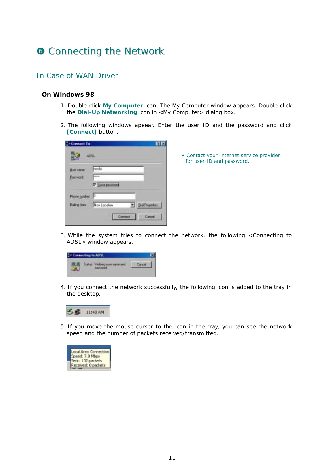  11 &amp;&amp;  CCoonnnneeccttiinngg  tthhee  NNeettwwoorrkk  In Case of WAN Driver On Windows 98 1. Double-click My Computer icon. The My Computer window appears. Double-click the Dial-Up Networking icon in &lt;My Computer&gt; dialog box.   2. The following windows apeear. Enter the user ID and the password and click [Connect] button.  3. While the system tries to connect the network, the following &lt;Connecting to ADSL&gt; window appears.    4. If you connect the network successfully, the following icon is added to the tray in the desktop.    5. If you move the mouse cursor to the icon in the tray, you can see the network speed and the number of packets received/transmitted.      ) Contact your Internet service provider  for user ID and password. 