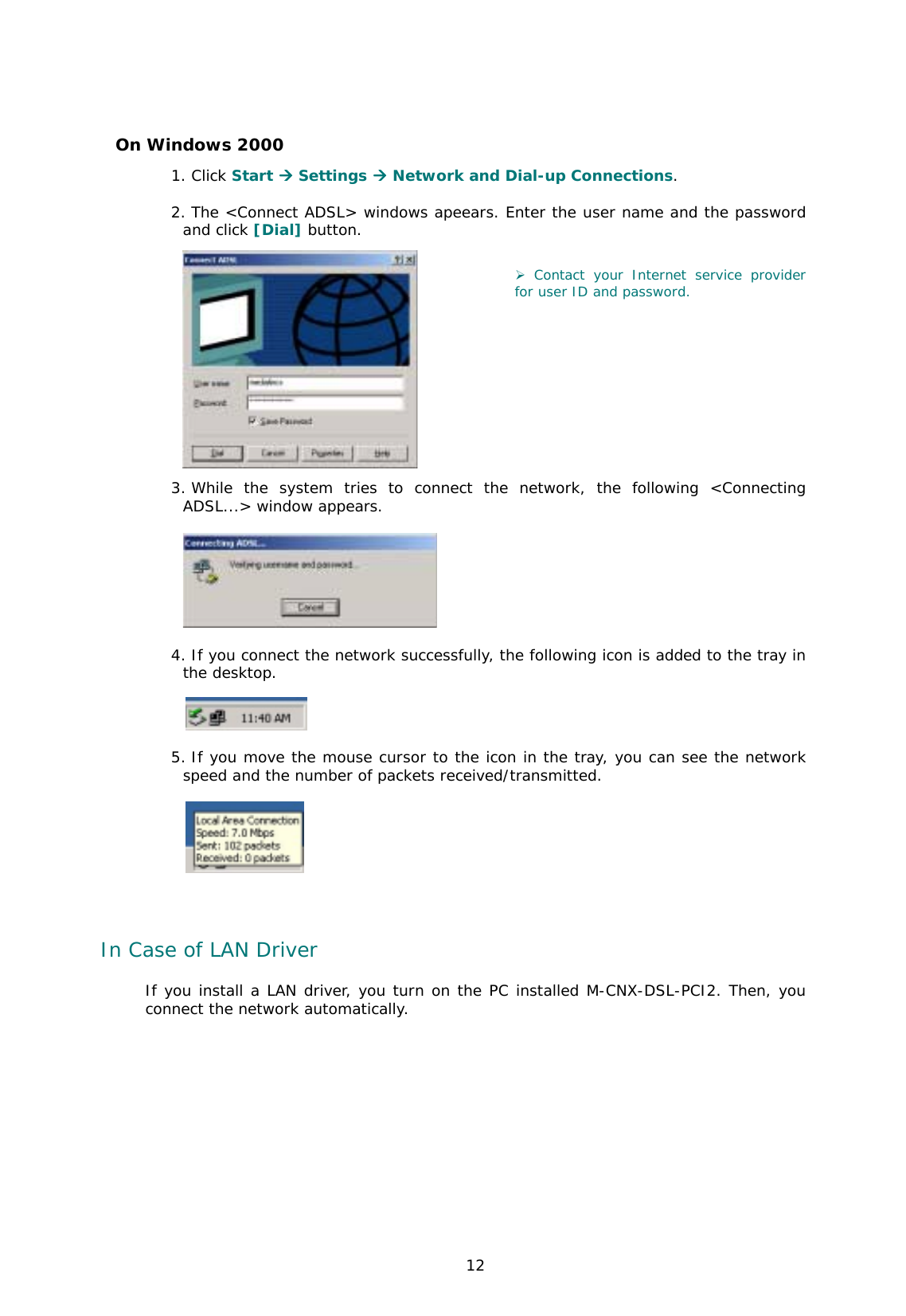  12 On Windows 2000 1. Click Start **** Settings **** Network and Dial-up Connections.   2. The &lt;Connect ADSL&gt; windows apeears. Enter the user name and the password and click [Dial] button.     ) Contact your Internet service provider for user ID and password.                       3. While the system tries to connect the network, the following &lt;Connecting ADSL...&gt; window appears.    4. If you connect the network successfully, the following icon is added to the tray in the desktop.   5. If you move the mouse cursor to the icon in the tray, you can see the network speed and the number of packets received/transmitted.    In Case of LAN Driver If you install a LAN driver, you turn on the PC installed M-CNX-DSL-PCI2. Then, you connect the network automatically.      