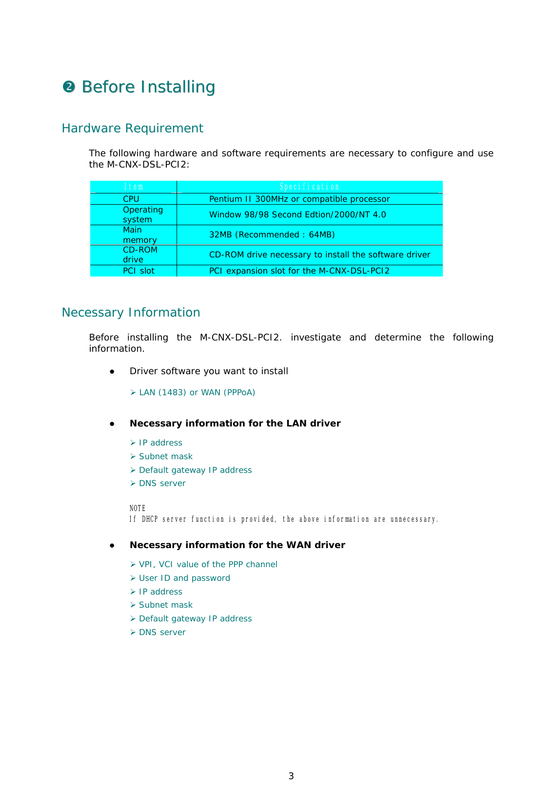  3 &quot;&quot;  BBeeffoorree  IInnssttaalllliinngg  Hardware Requirement The following hardware and software requirements are necessary to configure and use the M-CNX-DSL-PCI2:  Item  Specification CPU  Pentium II 300MHz or compatible processor Operating system  Window 98/98 Second Edtion/2000/NT 4.0 Main memory  32MB (Recommended : 64MB) CD-ROM drive  CD-ROM drive necessary to install the software driver  PCI slot  PCI expansion slot for the M-CNX-DSL-PCI2   Necessary Information  Before installing the M-CNX-DSL-PCI2. investigate and determine the following information.  &apos;  Driver software you want to install  ) LAN (1483) or WAN (PPPoA)  &apos;  Necessary information for the LAN driver  ) IP address  ) Subnet mask ) Default gateway IP address ) DNS server  NOTE If DHCP server function is provided, the above information are unnecessary.   &apos;  Necessary information for the WAN driver  ) VPI, VCI value of the PPP channel ) User ID and password  ) IP address ) Subnet mask ) Default gateway IP address ) DNS server   