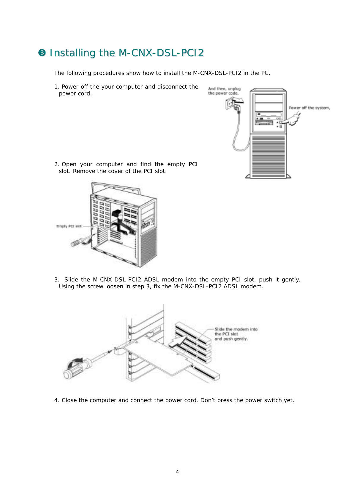  4 ##  IInnssttaalllliinngg  tthhee  MM--CCNNXX--DDSSLL--PPCCII22  The following procedures show how to install the M-CNX-DSL-PCI2 in the PC.   1. Power off the your computer and disconnect the power cord.            2. Open your computer and find the empty PCI slot. Remove the cover of the PCI slot.                              3.  Slide the M-CNX-DSL-PCI2 ADSL modem into the empty PCI slot, push it gently. Using the screw loosen in step 3, fix the M-CNX-DSL-PCI2 ADSL modem.      4. Close the computer and connect the power cord. Don’t press the power switch yet.  