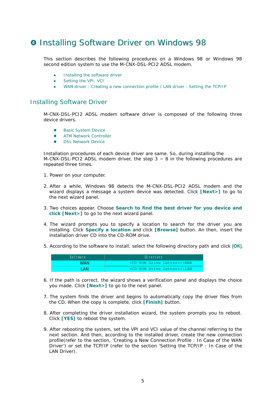  5 $  IInnssttaalllliinngg  SSooffttwwaarree  DDrriivveerr  oonn  WWiinnddoowwss  9988    This section describes the following procedures on a Windows 98 or Windows 98 second edition system to use the M-CNX-DSL-PCI2 ADSL modem.   &apos;  Installing the software driver &apos;  Setting the VPI, VCI  &apos;  WAN driver : Creating a new connection profile / LAN driver : Setting the TCP/IP  Installing Software Driver M-CNX-DSL-PCI2 ADSL modem software driver is composed of the following three device drivers.   &apos;  Basic System Device  &apos;  ATM Network Controller  &apos;  DSL Network Device   Installation procedures of each device driver are same. So, during installing the  M-CNX-DSL-PCI2 ADSL modem driver, the step 3 ~ 8 in the following procedures are repeated three times.   1. Power on your computer.  2. After a while, Windows 98 detects the M-CNX-DSL-PCI2 ADSL modem and the wizard displays a message a system device was detected. Click [Next&gt;] to go to the next wizard panel.   3. Two choices appear. Choose Search to find the best driver for you device and click [Next&gt;] to go to the next wizard panel.   4. The wizard prompts you to specify a location to search for the driver you are installing. Click Specify a location and click [Browse] button. An then, insert the installation driver CD into the CD-ROM drive.   5. According to the software to install, select the following directory path and click [OK].  Software  Directory WAN  &lt;CD-ROM Drive Letter&gt;:\WAN LAN  &lt;CD-ROM Drive Letter&gt;:\LAN  6. If the path is correct, the wizard shows a verification panel and displays the choice you made. Click [Next&gt;] to go to the next panel.   7. The system finds the driver and begins to automatically copy the driver files from the CD. When the copy is complete, click [Finish] button.   8. After completing the driver installation wizard, the system prompts you to reboot. Click [YES] to reboot the system.   9. After rebooting the system, set the VPI and VCI value of the channel referring to the next section. And then, according to the installed driver, create the new connection profile(refer to the section, ‘Creating a New Connection Profile : In Case of the WAN Driver’) or set the TCP/IP (refer to the section ‘Setting the TCP/IP : In Case of the LAN Driver).  