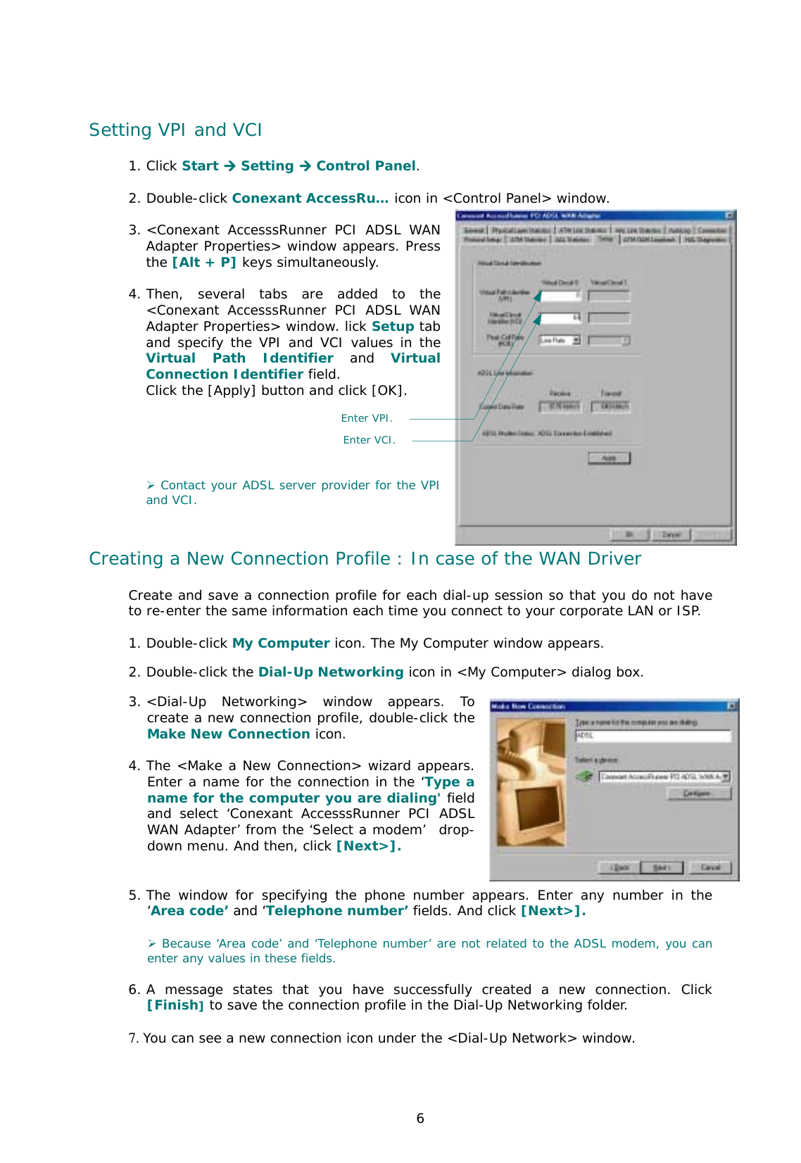  6 Setting VPI and VCI 1. Click Start **** Setting **** Control Panel.  2. Double-click Conexant AccessRu… icon in &lt;Control Panel&gt; window.  3. &lt;Conexant AccesssRunner PCI ADSL WAN Adapter Properties&gt; window appears. Press the [Alt + P] keys simultaneously.   4. Then, several tabs are added to the &lt;Conexant AccesssRunner PCI ADSL WAN Adapter Properties&gt; window. lick Setup tab and specify the VPI and VCI values in the Virtual Path Identifier and Virtual Connection Identifier field.  Click the [Apply] button and click [OK].       ) Contact your ADSL server provider for the VPI and VCI.    Creating a New Connection Profile : In case of the WAN Driver Create and save a connection profile for each dial-up session so that you do not have to re-enter the same information each time you connect to your corporate LAN or ISP.  1. Double-click My Computer icon. The My Computer window appears.  2. Double-click the Dial-Up Networking icon in &lt;My Computer&gt; dialog box. 3. &lt;Dial-Up Networking&gt; window appears. To create a new connection profile, double-click the Make New Connection icon.   4. The &lt;Make a New Connection&gt; wizard appears. Enter a name for the connection in the ‘Type a name for the computer you are dialing&apos; field and select ‘Conexant AccesssRunner PCI ADSL WAN Adapter’ from the ‘Select a modem’  drop-down menu. And then, click [Next&gt;].    5. The window for specifying the phone number appears. Enter any number in the ‘Area code’ and ‘Telephone number’ fields. And click [Next&gt;].   ) Because ‘Area code’ and ‘Telephone number’ are not related to the ADSL modem, you can enter any values in these fields.   6. A message states that you have successfully created a new connection. Click [Finish] to save the connection profile in the Dial-Up Networking folder.  7. You can see a new connection icon under the &lt;Dial-Up Network&gt; window.  Enter VPI.Enter VCI. 