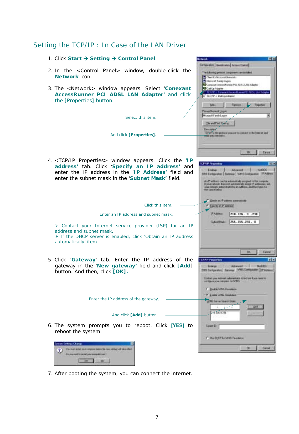  7 Setting the TCP/IP : In Case of the LAN Driver 1. Click Start **** Setting **** Control Panel.  2. In the &lt;Control Panel&gt; window, double-click the Network icon.   3. The &lt;Network&gt; window appears. Select ‘Conexant  AccessRunner PCI ADSL LAN Adapter’ and click the [Properties] button.            4. &lt;TCP/IP Properties&gt; window appears. Click the ‘IP address’ tab. Click ‘Specify an IP address’ and enter the IP address in the ‘IP Address’ field and enter the subnet mask in the ‘Subnet Mask’ field.          ) Contact your Internet service provider (ISP) for an IP address and subnet mask. ) If the DHCP server is enabled, click ‘Obtain an IP address automatically’ item.     5. Click  ‘Gateway’ tab. Enter the IP address of the gateway in the ‘New gateway’ field and click [Add] button. And then, click [OK].           6. The system prompts you to reboot. Click [YES] to reboot the system.             7. After booting the system, you can connect the internet.  Select this item, And click [Properties]. Enter an IP address and subnet mask. Enter the IP address of the gateway, And click [Add] button. Click this item. 