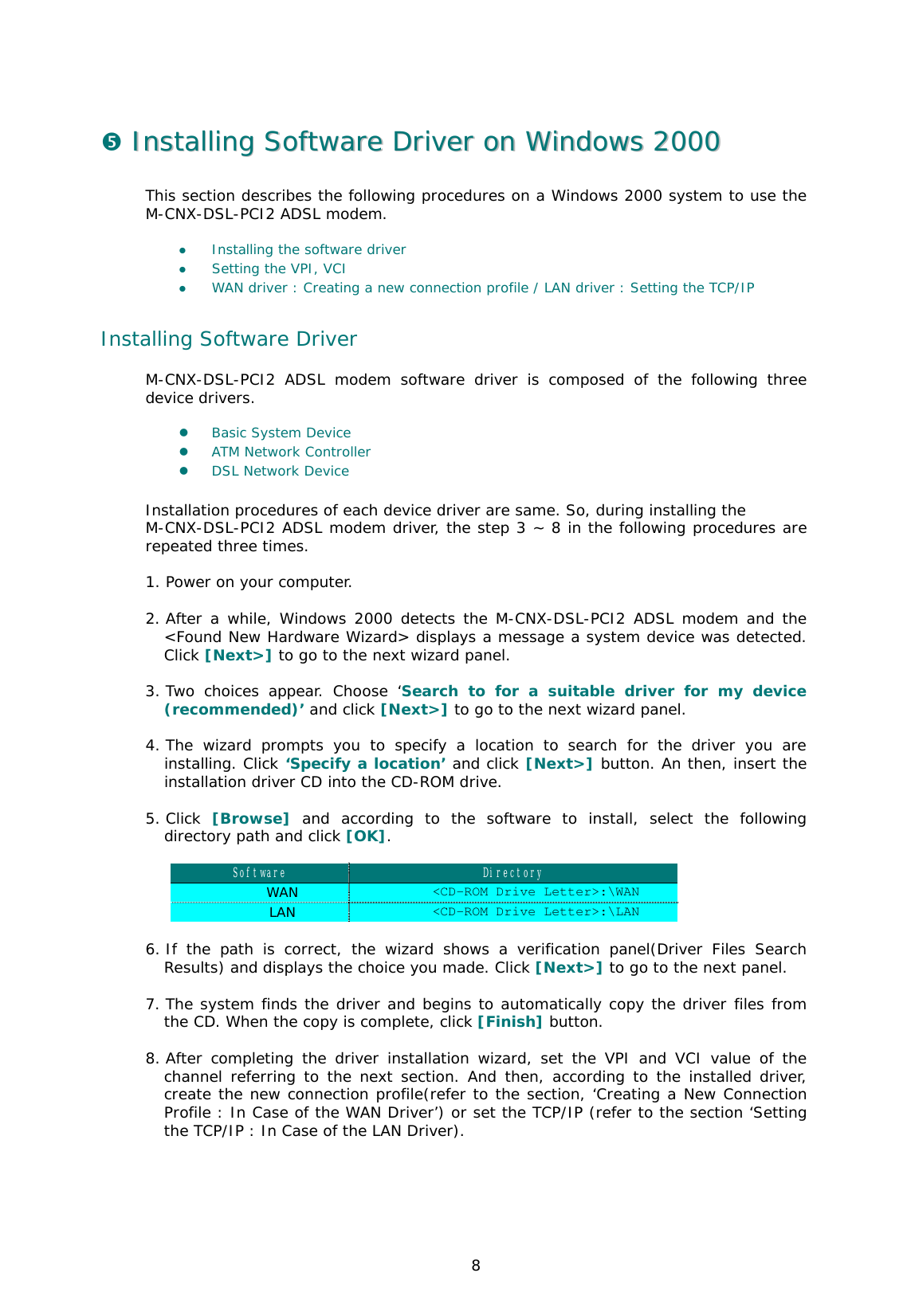  8 %  IInnssttaalllliinngg  SSooffttwwaarree  DDrriivveerr  oonn  WWiinnddoowwss  22000000  This section describes the following procedures on a Windows 2000 system to use the M-CNX-DSL-PCI2 ADSL modem.   &apos;  Installing the software driver &apos;  Setting the VPI, VCI  &apos;  WAN driver : Creating a new connection profile / LAN driver : Setting the TCP/IP  Installing Software Driver M-CNX-DSL-PCI2 ADSL modem software driver is composed of the following three device drivers.   &apos;  Basic System Device  &apos;  ATM Network Controller  &apos;  DSL Network Device   Installation procedures of each device driver are same. So, during installing the  M-CNX-DSL-PCI2 ADSL modem driver, the step 3 ~ 8 in the following procedures are repeated three times.   1. Power on your computer.  2. After a while, Windows 2000 detects the M-CNX-DSL-PCI2 ADSL modem and the &lt;Found New Hardware Wizard&gt; displays a message a system device was detected. Click [Next&gt;] to go to the next wizard panel.   3. Two choices appear. Choose ‘Search to for a suitable driver for my device (recommended)’ and click [Next&gt;] to go to the next wizard panel.   4. The wizard prompts you to specify a location to search for the driver you are installing. Click ‘Specify a location’ and click [Next&gt;] button. An then, insert the installation driver CD into the CD-ROM drive.   5. Click  [Browse] and according to the software to install, select the following directory path and click [OK].  Software  Directory WAN  &lt;CD-ROM Drive Letter&gt;:\WAN LAN  &lt;CD-ROM Drive Letter&gt;:\LAN  6. If the path is correct, the wizard shows a verification panel(Driver Files Search Results) and displays the choice you made. Click [Next&gt;] to go to the next panel.   7. The system finds the driver and begins to automatically copy the driver files from the CD. When the copy is complete, click [Finish] button.   8. After completing the driver installation wizard, set the VPI and VCI value of the channel referring to the next section. And then, according to the installed driver, create the new connection profile(refer to the section, ‘Creating a New Connection Profile : In Case of the WAN Driver’) or set the TCP/IP (refer to the section ‘Setting the TCP/IP : In Case of the LAN Driver).  