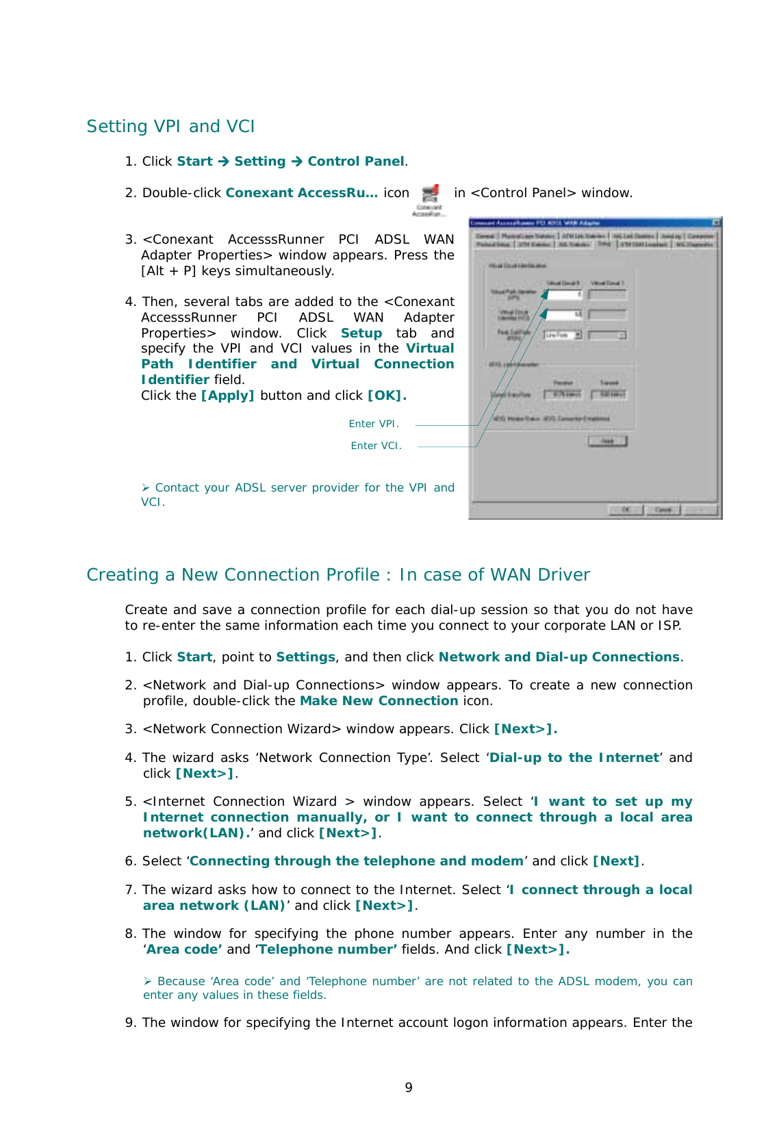  9 Setting VPI and VCI 1. Click Start **** Setting **** Control Panel.  2. Double-click Conexant AccessRu… icon       in &lt;Control Panel&gt; window.    3. &lt;Conexant AccesssRunner PCI ADSL WAN Adapter Properties&gt; window appears. Press the [Alt + P] keys simultaneously.   4. Then, several tabs are added to the &lt;Conexant AccesssRunner PCI ADSL WAN Adapter Properties&gt; window. Click Setup tab and specify the VPI and VCI values in the Virtual Path Identifier and Virtual Connection Identifier field.  Click the [Apply] button and click [OK].       ) Contact your ADSL server provider for the VPI and VCI.     Creating a New Connection Profile : In case of WAN Driver Create and save a connection profile for each dial-up session so that you do not have to re-enter the same information each time you connect to your corporate LAN or ISP.  1. Click Start, point to Settings, and then click Network and Dial-up Connections. 2. &lt;Network and Dial-up Connections&gt; window appears. To create a new connection profile, double-click the Make New Connection icon.  3. &lt;Network Connection Wizard&gt; window appears. Click [Next&gt;].   4. The wizard asks ‘Network Connection Type’. Select ‘Dial-up to the Internet’ and click [Next&gt;].   5. &lt;Internet Connection Wizard &gt; window appears. Select ‘I want to set up my Internet connection manually, or I want to connect through a local area network(LAN).’ and click [Next&gt;].  6. Select ‘Connecting through the telephone and modem’ and click [Next].   7. The wizard asks how to connect to the Internet. Select ‘I connect through a local area network (LAN)’ and click [Next&gt;].  8. The window for specifying the phone number appears. Enter any number in the ‘Area code’ and ‘Telephone number’ fields. And click [Next&gt;].   ) Because ‘Area code’ and ‘Telephone number’ are not related to the ADSL modem, you can enter any values in these fields.  9. The window for specifying the Internet account logon information appears. Enter the Enter VPI.Enter VCI. 