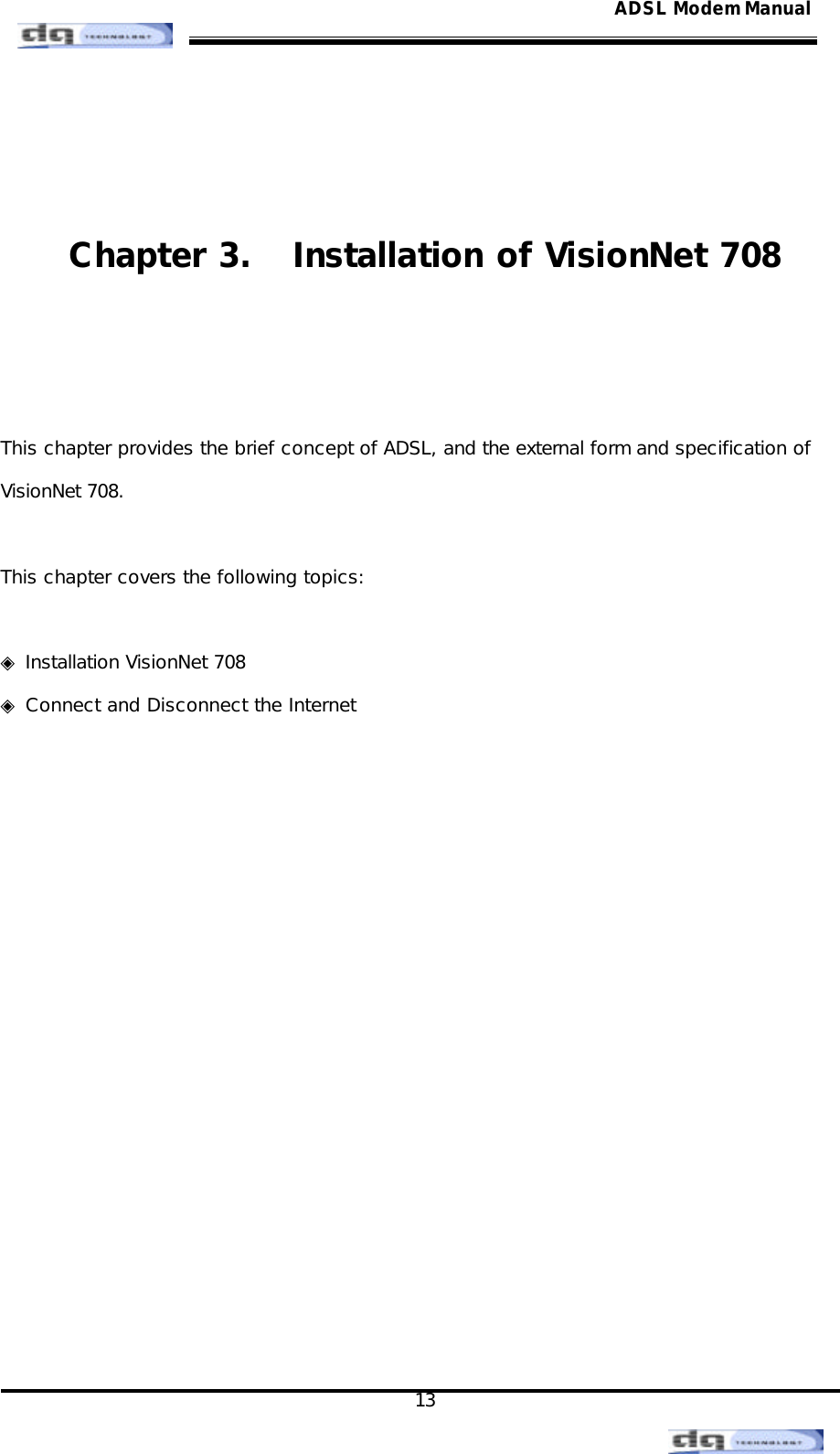                                                                                                                                               13 ADSL Modem Manual   Chapter 3.  Installation of VisionNet 708   This chapter provides the brief concept of ADSL, and the external form and specification of   VisionNet 708.   This chapter covers the following topics:  ◈ Installation VisionNet 708  ◈ Connect and Disconnect the Internet            