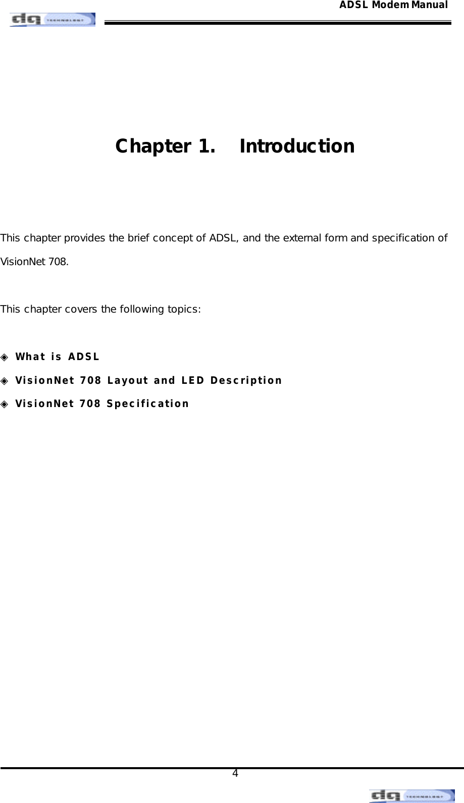                                                                                                                                               4 ADSL Modem Manual  Chapter 1.  Introduction   This chapter provides the brief concept of ADSL, and the external form and specification of   VisionNet 708.   This chapter covers the following topics:  ◈ What is ADSL ◈ VisionNet 708 Layout and LED Description  ◈ VisionNet 708 Specification                 