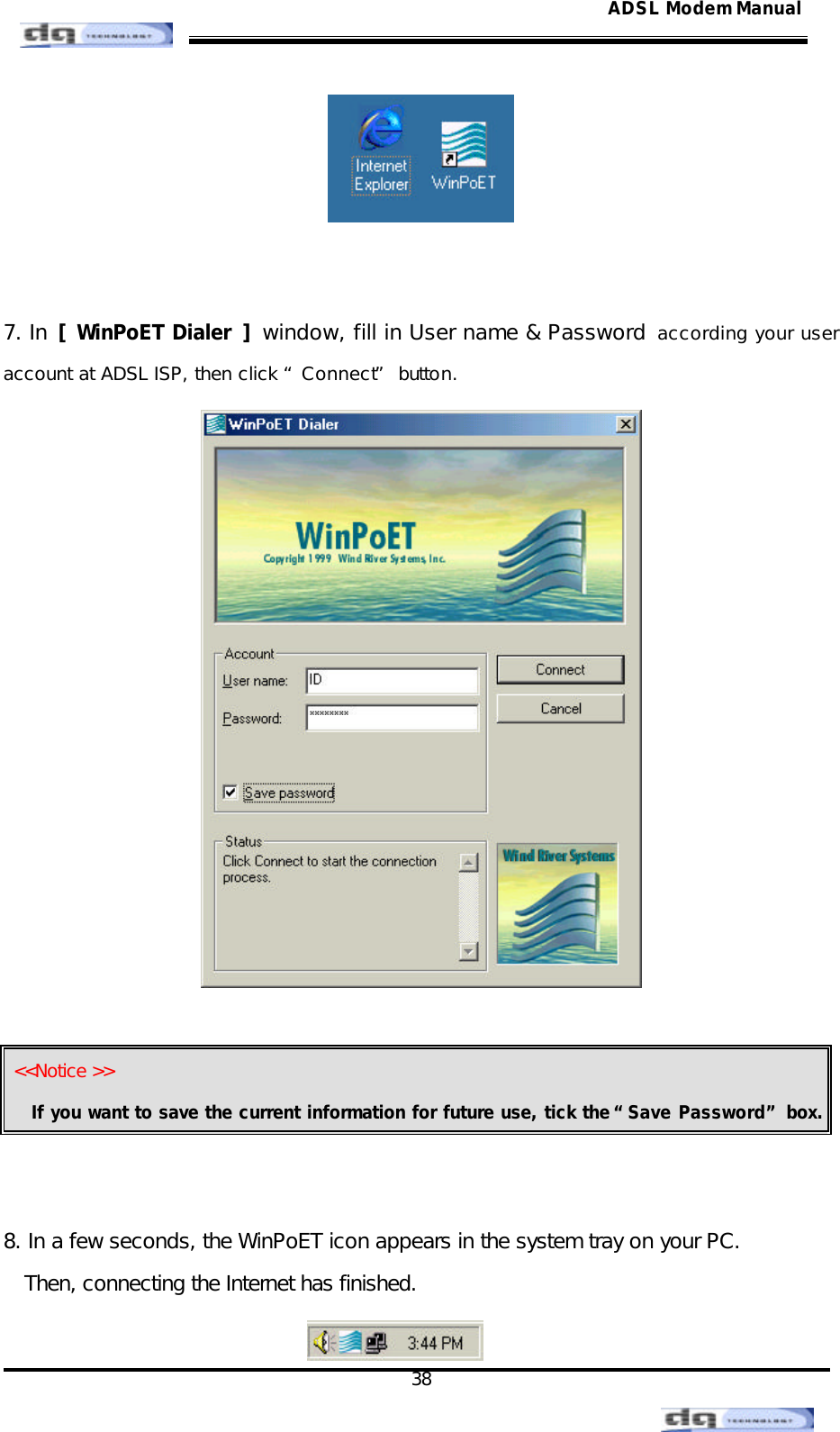                                                                                                                                               38 ADSL Modem Manual   7. In [ WinPoET Dialer  ] window, fill in User name &amp; Password  according your user account at ADSL ISP, then click “Connect” button.     &lt;&lt;Notice &gt;&gt; If you want to save the current information for future use, tick the “Save Password” box.   8. In a few seconds, the WinPoET icon appears in the system tray on your PC. Then, connecting the Internet has finished.  