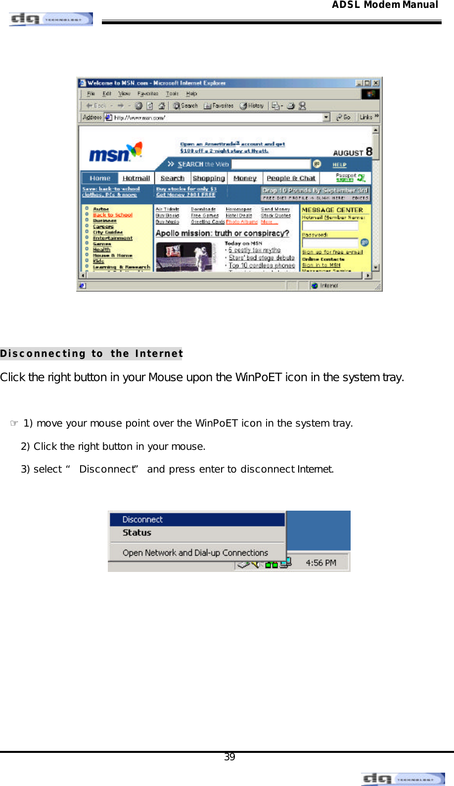                                                                                                                                               39 ADSL Modem Manual    Disconnecting to the Internet Click the right button in your Mouse upon the WinPoET icon in the system tray.  ☞ 1) move your mouse point over the WinPoET icon in the system tray. 2) Click the right button in your mouse. 3) select “ Disconnect” and press enter to disconnect Internet.          