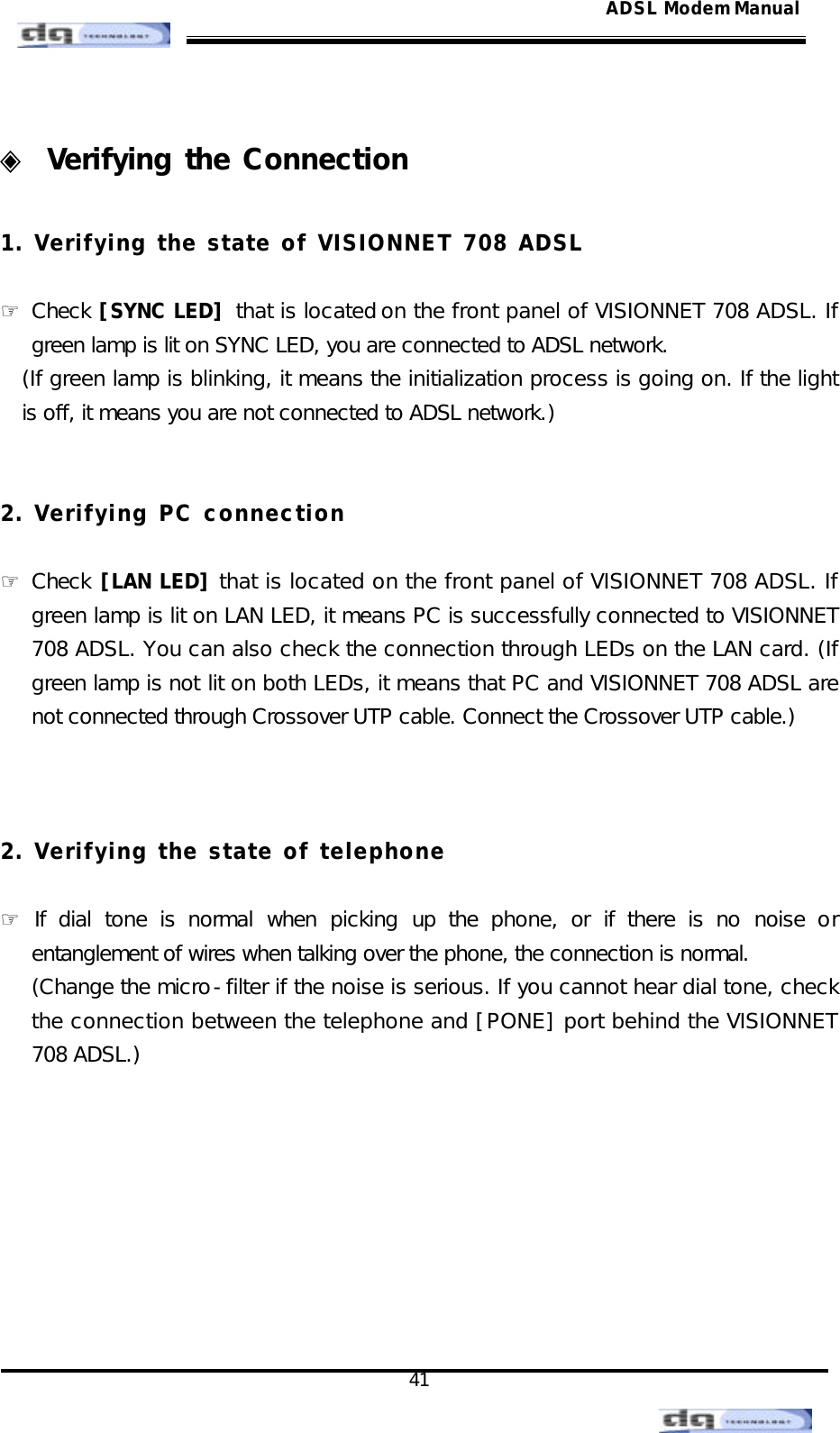                                                                                                                                               41 ADSL Modem Manual ◈ Verifying the Connection  1. Verifying the state of VISIONNET 708 ADSL  ☞ Check [SYNC LED] that is located on the front panel of VISIONNET 708 ADSL. If green lamp is lit on SYNC LED, you are connected to ADSL network. (If green lamp is blinking, it means the initialization process is going on. If the light is off, it means you are not connected to ADSL network.)   2. Verifying PC connection  ☞ Check [LAN LED] that is located on the front panel of VISIONNET 708 ADSL. If green lamp is lit on LAN LED, it means PC is successfully connected to VISIONNET 708 ADSL. You can also check the connection through LEDs on the LAN card. (If green lamp is not lit on both LEDs, it means that PC and VISIONNET 708 ADSL are not connected through Crossover UTP cable. Connect the Crossover UTP cable.)    2. Verifying the state of telephone  ☞ If dial tone is normal when picking up the phone, or if there is no noise or entanglement of wires when talking over the phone, the connection is normal.  (Change the micro-filter if the noise is serious. If you cannot hear dial tone, check the connection between the telephone and [PONE] port behind the VISIONNET 708 ADSL.)         