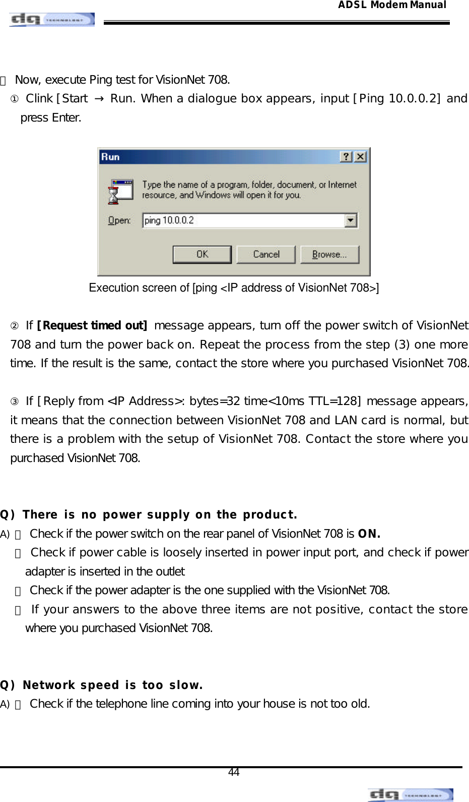                                                                                                                                               44 ADSL Modem Manual ⑸ Now, execute Ping test for VisionNet 708. ① Clink [Start  → Run. When a dialogue box appears, input [Ping 10.0.0.2] and press Enter.   Execution screen of [ping &lt;IP address of VisionNet 708&gt;]  ② If [Request timed out] message appears, turn off the power switch of VisionNet 708 and turn the power back on. Repeat the process from the step (3) one more time. If the result is the same, contact the store where you purchased VisionNet 708.  ③ If [Reply from &lt;IP Address&gt;: bytes=32 time&lt;10ms TTL=128] message appears, it means that the connection between VisionNet 708 and LAN card is normal, but there is a problem with the setup of VisionNet 708. Contact the store where you purchased VisionNet 708.   Q) There is no power supply on the product. A) ⑴ Check if the power switch on the rear panel of VisionNet 708 is ON. ⑵ Check if power cable is loosely inserted in power input port, and check if power adapter is inserted in the outlet ⑶ Check if the power adapter is the one supplied with the VisionNet 708. ⑷ If your answers to the above three items are not positive, contact the store where you purchased VisionNet 708.   Q) Network speed is too slow. A) ⑴ Check if the telephone line coming into your house is not too old.   