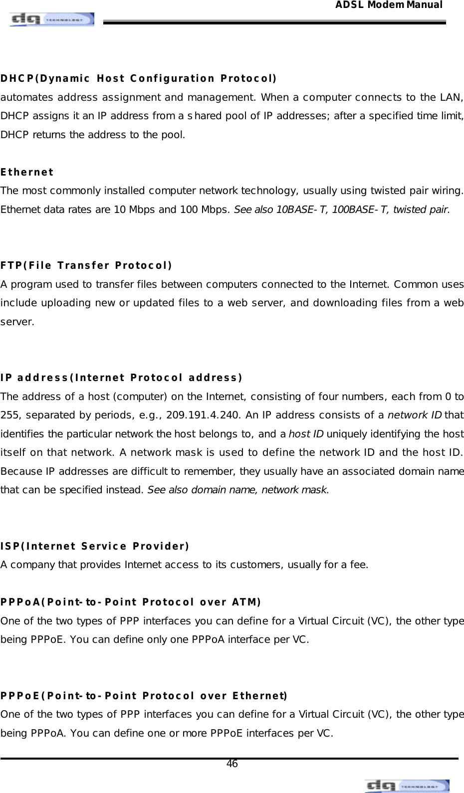                                                                                                                                               46 ADSL Modem Manual DHCP(Dynamic Host Configuration Protocol) automates address assignment and management. When a computer connects to the LAN, DHCP assigns it an IP address from a shared pool of IP addresses; after a specified time limit, DHCP returns the address to the pool.  Ethernet The most commonly installed computer network technology, usually using twisted pair wiring. Ethernet data rates are 10 Mbps and 100 Mbps. See also 10BASE-T, 100BASE-T, twisted pair.   FTP(File Transfer Protocol) A program used to transfer files between computers connected to the Internet. Common uses include uploading new or updated files to a web server, and downloading files from a web server.   IP address(Internet Protocol address) The address of a host (computer) on the Internet, consisting of four numbers, each from 0 to 255, separated by periods, e.g., 209.191.4.240. An IP address consists of a network ID that identifies the particular network the host belongs to, and a host ID uniquely identifying the host itself on that network. A network mask is used to define the network ID and the host ID. Because IP addresses are difficult to remember, they usually have an associated domain name that can be specified instead. See also domain name, network mask.   ISP(Internet Service Provider) A company that provides Internet access to its customers, usually for a fee.  PPPoA(Point-to-Point Protocol over ATM) One of the two types of PPP interfaces you can define for a Virtual Circuit (VC), the other type being PPPoE. You can define only one PPPoA interface per VC.   PPPoE(Point-to-Point Protocol over Ethernet) One of the two types of PPP interfaces you can define for a Virtual Circuit (VC), the other type being PPPoA. You can define one or more PPPoE interfaces per VC. 