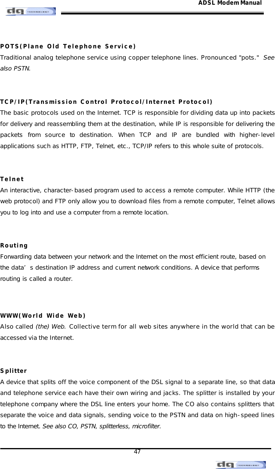                                                                                                                                               47 ADSL Modem Manual POTS(Plane Old Telephone Service) Traditional analog telephone service using copper telephone lines. Pronounced &quot;pots.&quot;  See also PSTN.   TCP/IP(Transmission Control Protocol/Internet Protocol) The basic protocols used on the Internet. TCP is responsible for dividing data up into packets for delivery and reassembling them at the destination, while IP is responsible for delivering the packets from source to destination. When TCP and IP are bundled with higher-level applications such as HTTP, FTP, Telnet, etc., TCP/IP refers to this whole suite of protocols.   Telnet An interactive, character-based program used to access a remote computer. While HTTP (the web protocol) and FTP only allow you to download files from a remote computer, Telnet allows you to log into and use a computer from a remote location.   Routing Forwarding data between your network and the Internet on the most efficient route, based on the data’s destination IP address and current network conditions. A device that performs routing is called a router.   WWW(World Wide Web) Also called (the) Web. Collective term for all web sites anywhere in the world that can be accessed via the Internet.   Splitter A device that splits off the voice component of the DSL signal to a separate line, so that data and telephone service each have their own wiring and jacks. The splitter is installed by your telephone company where the DSL line enters your home. The CO also contains splitters that separate the voice and data signals, sending voice to the PSTN and data on high-speed lines to the Internet. See also CO, PSTN, splitterless, microfilter.  