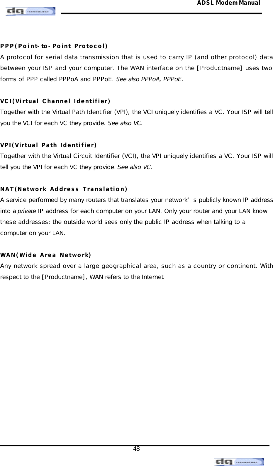                                                                                                                                               48 ADSL Modem Manual PPP(Point-to-Point Protocol) A protocol for serial data transmission that is used to carry IP (and other protocol) data between your ISP and your computer. The WAN interface on the [Productname] uses two forms of PPP called PPPoA and PPPoE. See also PPPoA, PPPoE.  VCI(Virtual Channel Identifier) Together with the Virtual Path Identifier (VPI), the VCI uniquely identifies a VC. Your ISP will tell you the VCI for each VC they provide. See also VC.  VPI(Virtual Path Identifier) Together with the Virtual Circuit Identifier (VCI), the VPI uniquely identifies a VC. Your ISP will tell you the VPI for each VC they provide. See also VC.  NAT(Network Address Translation) A service performed by many routers that translates your network’s publicly known IP address  into a private IP address for each computer on your LAN. Only your router and your LAN know  these addresses; the outside world sees only the public IP address when talking to a  computer on your LAN.  WAN(Wide Area Network) Any network spread over a large geographical area, such as a country or continent. With respect to the [Productname], WAN refers to the Internet.  