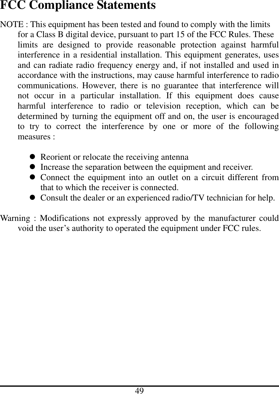   FCC Compliance Statements  NOTE : This equipment has been tested and found to comply with the limits   for a Class B digital device, pursuant to part 15 of the FCC Rules. These     limits are designed to provide reasonable protection against harmful interference in a residential installation. This equipment generates, uses and can radiate radio frequency energy and, if not installed and used in accordance with the instructions, may cause harmful interference to radio communications. However, there is no guarantee that interference will not occur in a particular installation. If this equipment does cause harmful interference to radio or television reception, which can be determined by turning the equipment off and on, the user is encouraged to try to correct the interference by one or more of the following measures :     Reorient or relocate the receiving antenna  Increase the separation between the equipment and receiver.  Connect the equipment into an outlet on a circuit different from that to which the receiver is connected.  Consult the dealer or an experienced radio/TV technician for help.  Warning : Modifications not expressly approved by the manufacturer could void the user’s authority to operated the equipment under FCC rules.                      49 