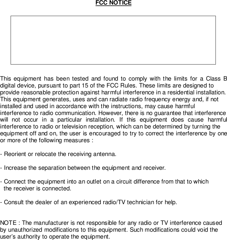 FCC NOTICETHIS DEVICE COMPLIES WITH PART 15 OF THE FCC FULES.OPERATION IS SUBJECT TO THE FOLLOWING TWO CONDITION:(1) THIS DEVICE MAY NOT CAUSE HARMFUL INTERFERENCE, AND(2) THIS DEVICE MUST ACCEPT ANY INTERFERENCE RECEIVED,INCLUDING INTERFERENCE THAT MAY CAUSE UNDERSIREDOPERATION.This equipment has been tested and found to comply with the limits for a Class Bdigital device, pursuant to part 15 of the FCC Rules. These limits are designed toprovide reasonable protection against harmful interference in a residential installation.This equipment generates, uses and can radiate radio frequency energy and, if notinstalled and used in accordance with the instructions, may cause harmfulinterference to radio communication. However, there is no guarantee that interferencewill not occur in a particular installation. If this equipment does cause harmfulinterference to radio or television reception, which can be determined by turning theequipment off and on, the user is encouraged to try to correct the interference by oneor more of the following measures :- Reorient or relocate the receiving antenna.- Increase the separation between the equipment and receiver.- Connect the equipment into an outlet on a circuit difference from that to which  the receiver is connected.- Consult the dealer of an experienced radio/TV technician for help.NOTE : The manufacturer is not responsible for any radio or TV interference causedby unauthorized modifications to this equipment. Such modifications could void theuser’s authority to operate the equipment.