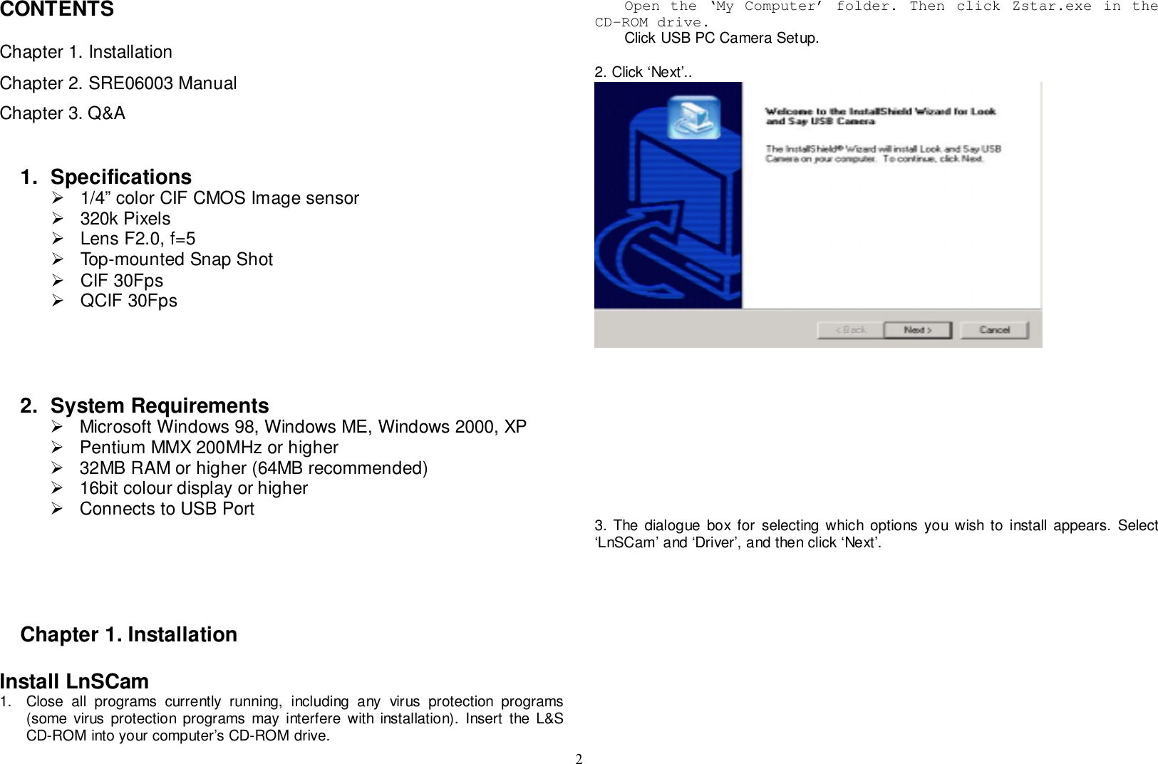 2CONTENTSChapter 1. InstallationChapter 2. SRE06003 ManualChapter 3. Q&amp;A1. Specifications!  1/4” color CIF CMOS Image sensor! 320k Pixels!  Lens F2.0, f=5!  Top-mounted Snap Shot! CIF 30Fps! QCIF 30Fps2. System Requirements!  Microsoft Windows 98, Windows ME, Windows 2000, XP!  Pentium MMX 200MHz or higher!  32MB RAM or higher (64MB recommended)!  16bit colour display or higher!  Connects to USB PortChapter 1. InstallationInstall LnSCam1.  Close all programs currently running, including any virus protection programs(some virus protection programs may interfere with installation). Insert the L&amp;SCD-ROM into your computer’s CD-ROM drive.Open the ‘My Computer’ folder. Then click Zstar.exe in theCD-ROM drive.Click USB PC Camera Setup.2. Click ‘Next’..3. The dialogue box for selecting which options you wish to install appears. Select‘LnSCam’ and ‘Driver’, and then click ‘Next’.