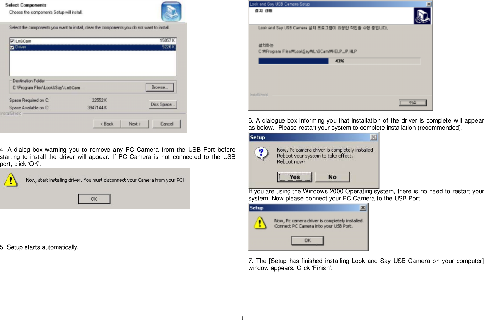 34. A dialog box warning you to remove any PC Camera from the USB Port beforestarting to install the driver will appear. If PC Camera is not connected to the USBport, click ‘OK’.5. Setup starts automatically.6. A dialogue box informing you that installation of the driver is complete will appearas below.  Please restart your system to complete installation (recommended).If you are using the Windows 2000 Operating system, there is no need to restart yoursystem. Now please connect your PC Camera to the USB Port.7. The [Setup has finished installing Look and Say USB Camera on your computer]window appears. Click ‘Finish’.