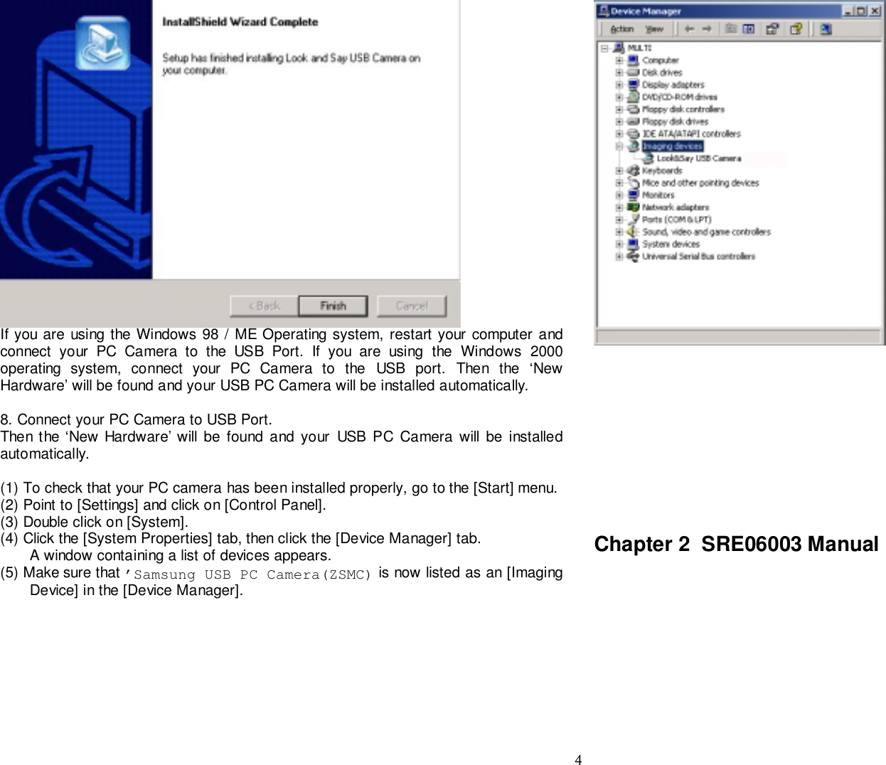 4If you are using the Windows 98 / ME Operating system, restart your computer andconnect your PC Camera to the USB Port. If you are using the Windows 2000operating system, connect your PC Camera to the USB port. Then the ‘NewHardware’ will be found and your USB PC Camera will be installed automatically.8. Connect your PC Camera to USB Port.Then the ‘New Hardware’ will be found and your USB PC Camera will be installedautomatically.(1) To check that your PC camera has been installed properly, go to the [Start] menu.(2) Point to [Settings] and click on [Control Panel].(3) Double click on [System].(4) Click the [System Properties] tab, then click the [Device Manager] tab.A window containing a list of devices appears.(5) Make sure that ’Samsung USB PC Camera(ZSMC) is now listed as an [ImagingDevice] in the [Device Manager].Chapter 2  SRE06003 Manual