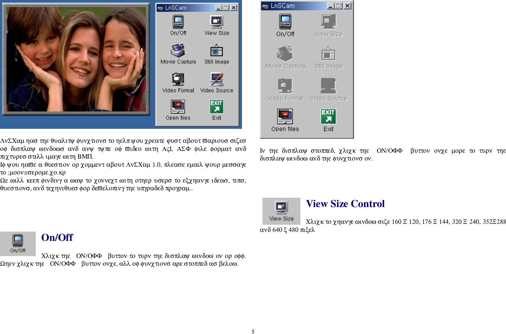 5ΛνΣΧαµ ηασ τηε θυαλιτψ φυνχτιονσ το ηελπ ψου χρεατε ϕυστ αβουτ ϖαριουσ σιζεσοφ  δισπλαψ  ωινδοωσ  ανδ  ανψ  τψπε  οφ  ϖιδεο  ωιτη  ΑςΙ,  ΑΣΦ  φιλε  φορµατ  ανδπιχτυρεσ στιλλ ιµαγε ωιτη ΒΜΠ.Ιφ ψου ηαϖε α θυεστιον ορ χοµµεντ αβουτ ΛνΣΧαµ 1.0, πλεασε εµαιλ ψουρ µεσσαγετο ;µοον≅σεροµε.χο.κρΩε ωιλλ κεεπ φινδινγ α ωαψ το χοννεχτ ωιτη οτηερ υσερσ το εξχηανγε ιδεασ, τιπσ,θυεστιονσ, ανδ τεχηνιθυεσ φορ δεϖελοπινγ τηε υπγραδεδ προγραµ..On/OffΧλιχκ τηε  ΟΝ/ΟΦΦ  βυττον το τυρν τηε δισπλαψ ωινδοω ον ορ οφφ.Ωηεν χλιχκ τηε  ΟΝ/ΟΦΦ  βυττον ονχε, αλλ οφ φυνχτιονσ αρε στοππεδ ασ βελοω.Ιν  τηε  δισπλαψ  στοππεδ,  χλιχκ  τηε  ΟΝ/ΟΦΦ   βυττον  ονχε  µορε  το  τυρν  τηεδισπλαψ ωινδοω ανδ τηε φυνχτιονσ ον.View Size ControlΧλιχκ το χηανγε ωινδοω σιζε 160 Ξ 120, 176 Ξ 144, 320 Ξ 240, 352Ξ288ανδ 640 ξ 480 πιξελ