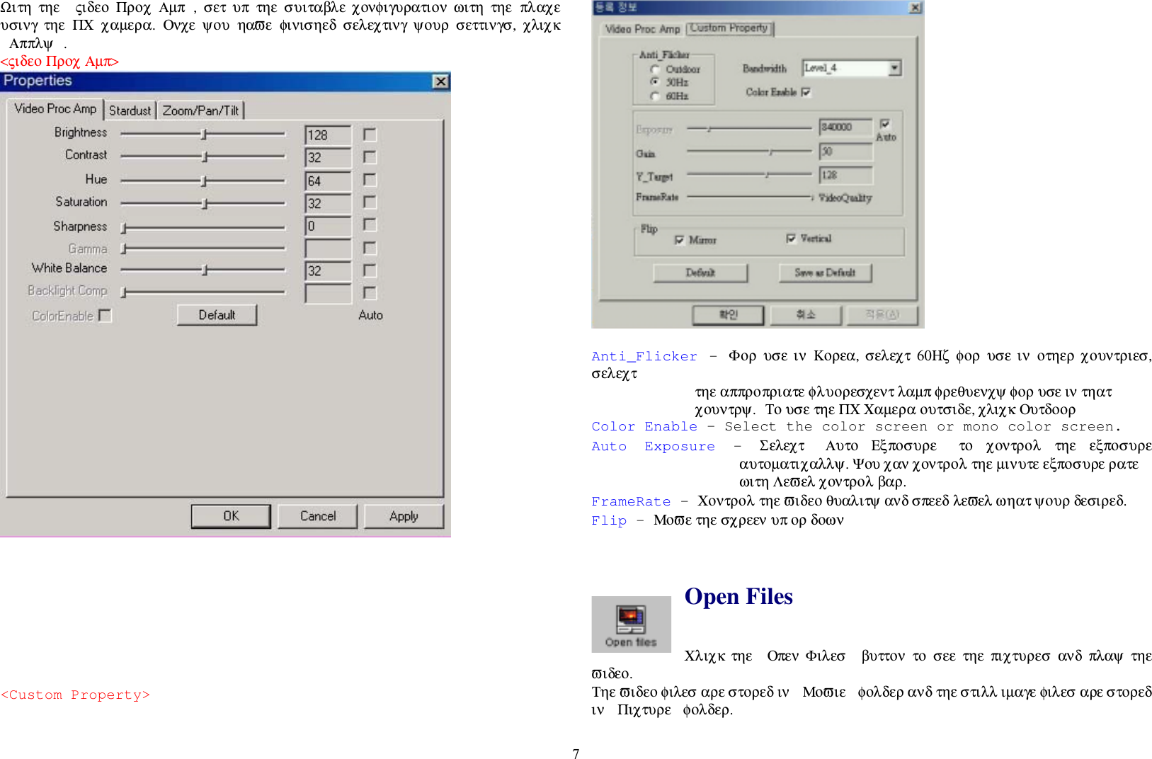 7Ωιτη  τηε  ςιδεο  Προχ  Αµπ ,  σετ  υπ  τηε  συιταβλε  χονφιγυρατιον  ωιτη  τηε  πλαχευσινγ  τηε  ΠΧ  χαµερα.  Ονχε  ψου  ηαϖε  φινισηεδ  σελεχτινγ  ψουρ  σεττινγσ,  χλιχκΑππλψ .&lt;ςιδεο Προχ Αµπ&gt;&lt;Custom Property&gt;Anti_Flicker - Φορ  υσε  ιν  Κορεα, σελεχτ  60Ηζ φορ  υσε ιν  οτηερ χουντριεσ,σελεχτ τηε αππροπριατε φλυορεσχεντ λαµπ φρεθυενχψ φορ υσε ιν τηατχουντρψ. Το υσε τηε ΠΧ Χαµερα ουτσιδε, χλιχκ ΟυτδοορColor Enable – Select the color screen or mono color screen.Auto Exposure - Σελεχτ  Αυτο  Εξποσυρε   το  χοντρολ  τηε  εξποσυρεαυτοµατιχαλλψ. Ψου χαν χοντρολ τηε µινυτε εξποσυρε ρατεωιτη Λεϖελ χοντρολ βαρ.FrameRate – Χοντρολ τηε ϖιδεο θυαλιτψ ανδ σπεεδ λεϖελ ωηατ ψουρ δεσιρεδ.Flip – Μοϖε τηε σχρεεν υπ ορ δοωνOpen FilesΧλιχκ  τηε  Οπεν  Φιλεσ   βυττον  το  σεε  τηε  πιχτυρεσ  ανδ  πλαψ  τηεϖιδεο.Τηε ϖιδεο φιλεσ αρε στορεδ ιν  Μοϖιε  φολδερ ανδ τηε στιλλ ιµαγε φιλεσ αρε στορεδιν  Πιχτυρε  φολδερ.
