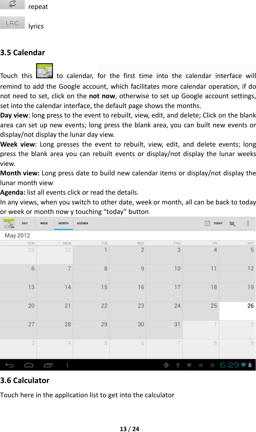 13/24repeatlyrics3.5CalendarTouchthis  tocalendar,forthefirsttimeintothecalendarinterfacewillremindtoaddtheGoogleaccount,whichfacilitatesmorecalendaroperation,ifdonotneedtoset,clickonthenotnow,otherwisetosetupGoogleaccountsettings,setintothecalendarinterface,thedefaultpageshowsthemonths.Dayview:longpresstotheeventtorebuilt,view,edit,anddelete;Clickontheblankareacansetupnewevents;longpresstheblankarea,youcanbuiltneweventsordisplay/notdisplaythelunardayview.Weekview:Longpressestheeventtorebuilt,view,edit,anddeleteevents;longpresstheblankareayoucanrebuilteventsordisplay/notdisplaythelunarweeksview.Monthview:Longpressdatetobuildnewcalendaritemsordisplay/notdisplaythelunarmonthviewAgenda:listalleventsclickorreadthedetails.Inanyviews,whenyouswitchtootherdate,weekormonth,allcanbebacktotodayorweekormonthnowytouching“today”button3.6CalculatorTouchhereintheapplicationlisttogetintothecalculator