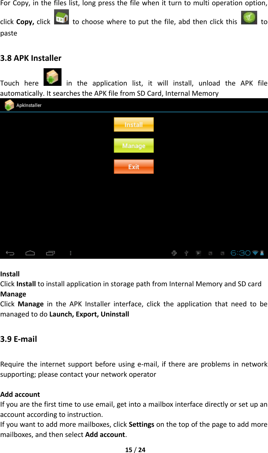 15/24ForCopy,inthefileslist,longpressthefilewhenitturntomultioperationoption,clickCopy,click  tochoosewheretoputthefile,abdthenclickthis  topaste3.8APKInstallerTouchhere  intheapplicationlist,itwillinstall,unloadtheAPKfileautomatically.ItsearchestheAPKfilefromSDCard,InternalMemoryInstallClickInstalltoinstallapplicationinstoragepathfromInternalMemoryandSDcardManageClickManageintheAPKInstallerinterface,clicktheapplicationthatneedtobemanagedtodoLaunch,Export,Uninstall3.9E‐mailRequiretheinternetsupportbeforeusinge‐mail,ifthereareproblemsinnetworksupporting;pleasecontactyournetworkoperatorAddaccountIfyouarethefirsttimetouseemail,getintoamailboxinterfacedirectlyorsetupanaccountaccordingtoinstruction.Ifyouwanttoaddmoremailboxes,clickSettingsonthetopofthepagetoaddmoremailboxes,andthenselectAddaccount.