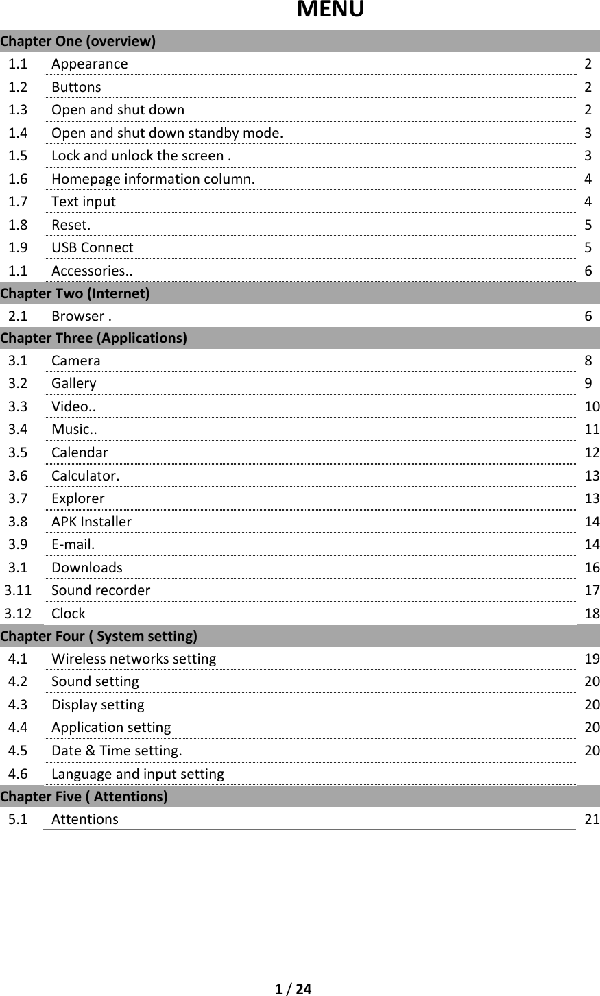1/24MENUChapterOne(overview)1.1Appearance 21.2Buttons21.3Openandshutdown21.4Openandshutdownstandbymode.31.5Lockandunlockthescreen.31.6Homepageinformationcolumn.41.7Textinput 41.8Reset.51.9USBConnect51.1Accessories..6ChapterTwo(Internet)2.1Browser.6ChapterThree(Applications)3.1Camera83.2Gallery93.3Video..103.4Music..113.5Calendar123.6Calculator.133.7Explorer133.8APKInstaller 143.9E‐mail.143.1Downloads163.11Soundrecorder 173.12Clock 18ChapterFour(Systemsetting)4.1Wirelessnetworkssetting194.2Soundsetting204.3Displaysetting 204.4Applicationsetting 204.5Date&amp;Timesetting.204.6LanguageandinputsettingChapterFive(Attentions)5.1Attentions21