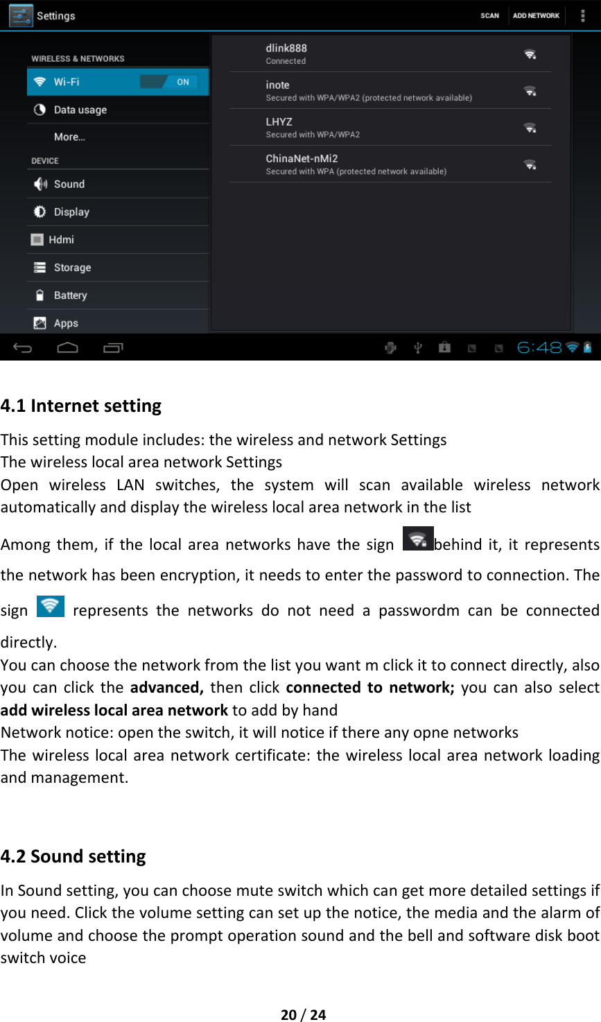 20/244.1InternetsettingThissettingmoduleincludes:thewirelessandnetworkSettingsThewirelesslocalareanetworkSettingsOpenwirelessLANswitches,thesystemwillscanavailablewirelessnetworkautomaticallyanddisplaythewirelesslocalareanetworkinthelistAmongthem,ifthelocalareanetworkshavethesignbehindit,itrepresentsthenetworkhasbeenencryption,itneedstoenterthepasswordtoconnection.Thesign  representsthenetworksdonotneedapasswordmcanbeconnecteddirectly.Youcanchoosethenetworkfromthelistyouwantmclickittoconnectdirectly,alsoyoucanclicktheadvanced,thenclickconnectedtonetwork;youcanalsoselectaddwirelesslocalareanetworktoaddbyhandNetworknotice:opentheswitch,itwillnoticeifthereanyopnenetworksThewirelesslocalareanetworkcertificate:thewirelesslocalareanetworkloadingandmanagement.4.2SoundsettingInSoundsetting,youcanchoosemuteswitchwhichcangetmoredetailedsettingsifyouneed.Clickthevolumesettingcansetupthenotice,themediaandthealarmofvolumeandchoosethepromptoperationsoundandthebellandsoftwarediskbootswitchvoice