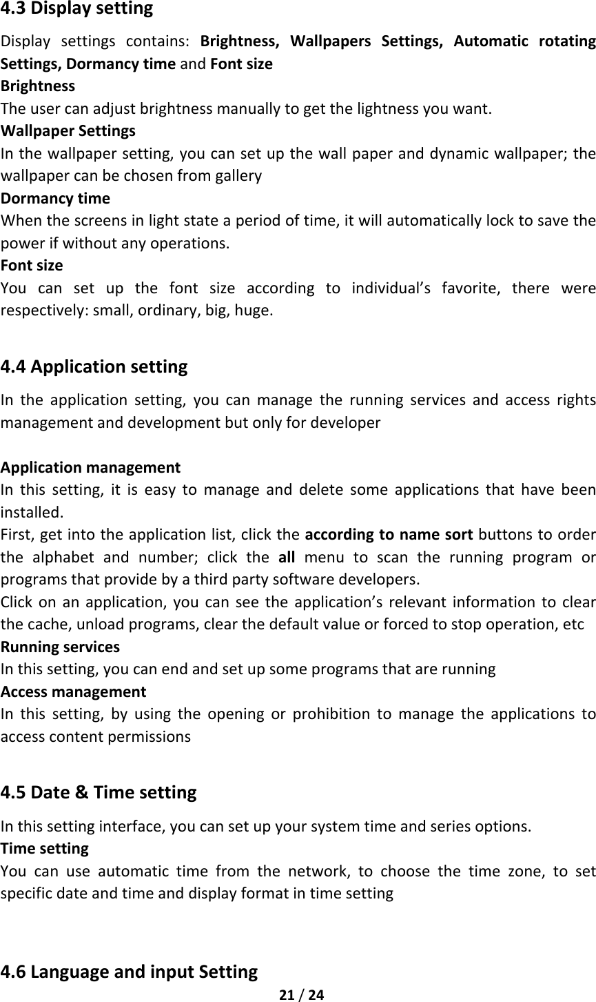 21/244.3DisplaysettingDisplaysettingscontains:Brightness,WallpapersSettings,AutomaticrotatingSettings,DormancytimeandFontsizeBrightnessTheusercanadjustbrightnessmanuallytogetthelightnessyouwant.WallpaperSettingsInthewallpapersetting,youcansetupthewallpaperanddynamicwallpaper;thewallpapercanbechosenfromgalleryDormancytimeWhenthescreensinlightstateaperiodoftime,itwillautomaticallylocktosavethepowerifwithoutanyoperations.FontsizeYoucansetupthefontsizeaccordingtoindividual’sfavorite,therewererespectively:small,ordinary,big,huge.4.4ApplicationsettingIntheapplicationsetting,youcanmanagetherunningservicesandaccessrightsmanagementanddevelopmentbutonlyfordeveloperApplicationmanagementInthissetting,itiseasytomanageanddeletesomeapplicationsthathavebeeninstalled.First,getintotheapplicationlist,clicktheaccordingtonamesortbuttonstoorderthealphabetandnumber;clicktheallmenutoscantherunningprogramorprogramsthatprovidebyathirdpartysoftwaredevelopers.Clickonanapplication,youcanseetheapplication’srelevantinformationtoclearthecache,unloadprograms,clearthedefaultvalueorforcedtostopoperation,etcRunningservicesInthissetting,youcanendandsetupsomeprogramsthatarerunningAccessmanagementInthissetting,byusingtheopeningorprohibitiontomanagetheapplicationstoaccesscontentpermissions4.5Date&amp;TimesettingInthissettinginterface,youcansetupyoursystemtimeandseriesoptions.TimesettingYoucanuseautomatictimefromthenetwork,tochoosethetimezone,tosetspecificdateandtimeanddisplayformatintimesetting4.6LanguageandinputSetting