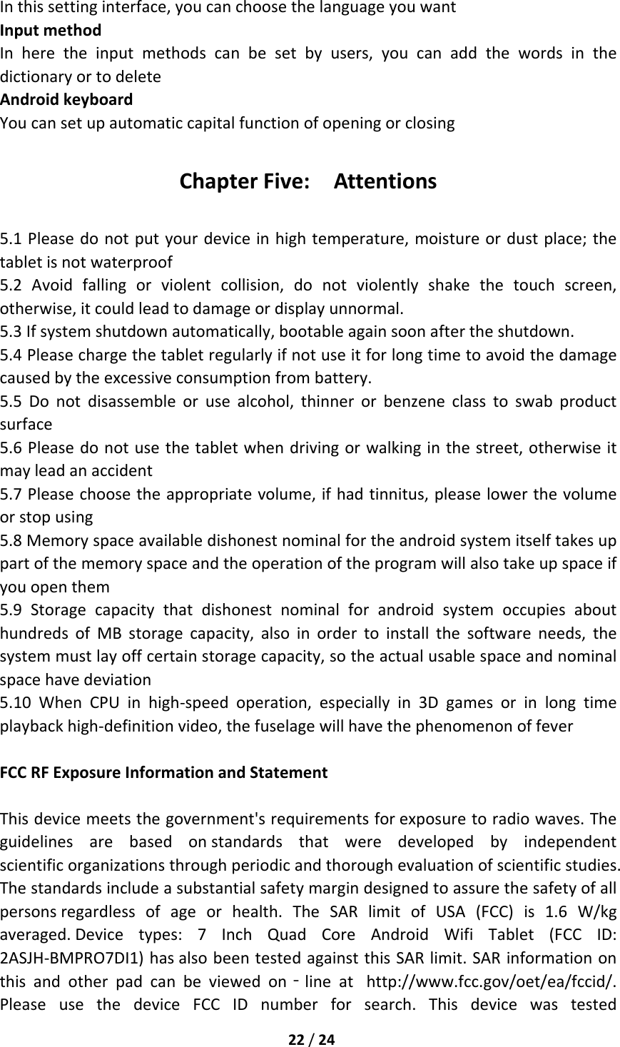 22/24Inthissettinginterface,youcanchoosethelanguageyouwantInputmethodInheretheinputmethodscanbesetbyusers,youcanaddthewordsinthedictionaryortodeleteAndroidkeyboardYoucansetupautomaticcapitalfunctionofopeningorclosingChapterFive:Attentions5.1Pleasedonotputyourdeviceinhightemperature,moistureordustplace;thetabletisnotwaterproof5.2Avoidfallingorviolentcollision,donotviolentlyshakethetouchscreen,otherwise,itcouldleadtodamageordisplayunnormal.5.3Ifsystemshutdownautomatically,bootableagainsoonaftertheshutdown.5.4Pleasechargethetabletregularlyifnotuseitforlongtimetoavoidthedamagecausedbytheexcessiveconsumptionfrombattery.5.5Donotdisassembleorusealcohol,thinnerorbenzeneclasstoswabproductsurface5.6Pleasedonotusethetabletwhendrivingorwalkinginthestreet,otherwiseitmayleadanaccident5.7Pleasechoosetheappropriatevolume,ifhadtinnitus,pleaselowerthevolumeorstopusing5.8Memoryspaceavailabledishonestnominalfortheandroidsystemitselftakesuppartofthememoryspaceandtheoperationoftheprogramwillalsotakeupspaceifyouopenthem5.9StoragecapacitythatdishonestnominalforandroidsystemoccupiesabouthundredsofMBstoragecapacity,alsoinordertoinstallthesoftwareneeds,thesystemmustlayoffcertainstoragecapacity,sotheactualusablespaceandnominalspacehavedeviation5.10WhenCPUinhigh‐speedoperation,especiallyin3Dgamesorinlongtimeplaybackhigh‐definitionvideo,thefuselagewillhavethephenomenonoffeverFCCRFExposureInformationandStatementThisdevicemeetsthegovernment&apos;srequirementsforexposuretoradiowaves.Theguidelinesarebasedonstandardsthatweredevelopedbyindependentscientificorganizationsthroughperiodicandthoroughevaluationofscientificstudies.Thestandardsincludeasubstantialsafetymargindesignedtoassurethesafetyofallpersonsregardlessofageorhealth.TheSARlimitofUSA(FCC)is1.6W/kgaveraged.Devicetypes:7InchQuadCoreAndroidWifiTablet(FCCID:2ASJH‐BMPRO7DI1)hasalsobeentestedagainstthisSARlimit.SARinformationonthisandotherpadcanbeviewedon‐lineathttp://www.fcc.gov/oet/ea/fccid/.PleaseusethedeviceFCCIDnumberforsearch.Thisdevicewastested