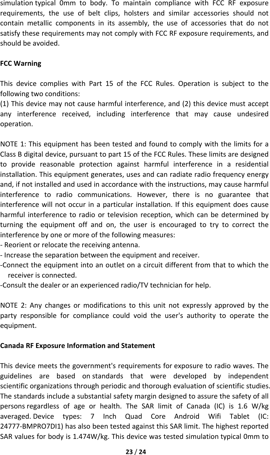 23/24simulationtypical0mmtobody.TomaintaincompliancewithFCCRFexposurerequirements,theuseofbeltclips,holstersandsimilaraccessoriesshouldnotcontainmetalliccomponentsinitsassembly,theuseofaccessoriesthatdonotsatisfytheserequirementsmaynotcomplywithFCCRFexposurerequirements,andshouldbeavoided.FCCWarningThisdevicecomplieswithPart15oftheFCCRules.Operationissubjecttothefollowingtwoconditions:(1)Thisdevicemaynotcauseharmfulinterference,and(2)thisdevicemustacceptanyinterferencereceived,includinginterferencethatmaycauseundesiredoperation.NOTE1:ThisequipmenthasbeentestedandfoundtocomplywiththelimitsforaClassBdigitaldevice,pursuanttopart15oftheFCCRules.Theselimitsaredesignedtoprovidereasonableprotectionagainstharmfulinterferenceinaresidentialinstallation.Thisequipmentgenerates,usesandcanradiateradiofrequencyenergyand,ifnotinstalledandusedinaccordancewiththeinstructions,maycauseharmfulinterferencetoradiocommunications.However,thereisnoguaranteethatinterferencewillnotoccurinaparticularinstallation.Ifthisequipmentdoescauseharmfulinterferencetoradioortelevisionreception,whichcanbedeterminedbyturningtheequipmentoffandon,theuserisencouragedtotrytocorrecttheinterferencebyoneormoreofthefollowingmeasures:‐Reorientorrelocatethereceivingantenna.‐Increasetheseparationbetweentheequipmentandreceiver.‐Connecttheequipmentintoanoutletonacircuitdifferentfromthattowhichthereceiverisconnected.‐Consultthedealeroranexperiencedradio/TVtechnicianforhelp.NOTE2:Anychangesormodificationstothisunitnotexpresslyapprovedbythepartyresponsibleforcompliancecouldvoidtheuser&apos;sauthoritytooperatetheequipment.CanadaRFExposureInformationandStatementThisdevicemeetsthegovernment&apos;srequirementsforexposuretoradiowaves.Theguidelinesarebasedonstandardsthatweredevelopedbyindependentscientificorganizationsthroughperiodicandthoroughevaluationofscientificstudies.Thestandardsincludeasubstantialsafetymargindesignedtoassurethesafetyofallpersonsregardlessofageorhealth.TheSARlimitofCanada(IC)is1.6W/kgaveraged.Devicetypes:7InchQuadCoreAndroidWifiTablet(IC:24777‐BMPRO7DI1)hasalsobeentestedagainstthisSARlimit.ThehighestreportedSARvaluesforbodyis1.474W/kg.Thisdevicewastestedsimulationtypical0mmto