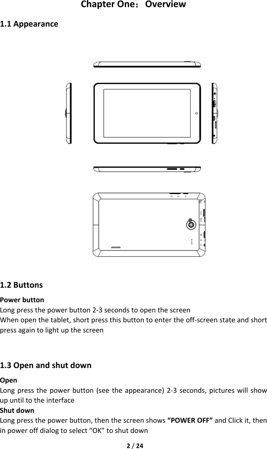 2/24ChapterOne：Overview1.1Appearance 1.2ButtonsPowerbuttonLongpressthepowerbutton2‐3secondstoopenthescreenWhenopenthetablet,shortpressthisbuttontoentertheoff‐screenstateandshortpressagaintolightupthescreen1.3OpenandshutdownOpenLongpressthepowerbutton(seetheappearance)2‐3seconds,pictureswillshowupuntiltotheinterfaceShutdownLongpressthepowerbutton,thenthescreenshows“POWEROFF”andClickit,theninpoweroffdialogtoselect“OK”toshutdown