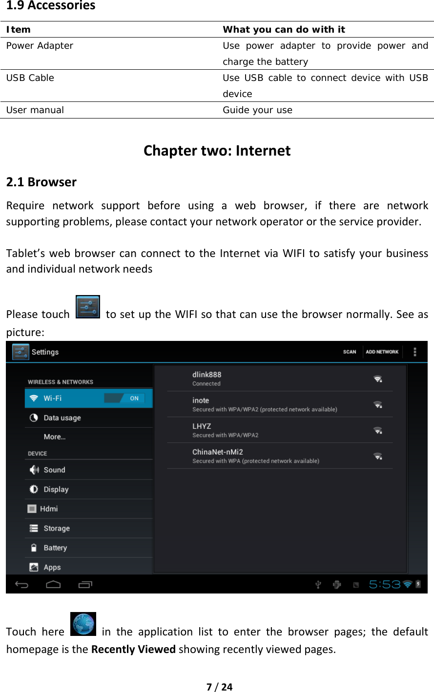 7/241.9AccessoriesItem   What you can do with it Power Adapter  Use power adapter to provide power and charge the battery USB Cable  Use USB cable to connect device with USB device User manual   Guide your use  Chaptertwo:Internet2.1BrowserRequirenetworksupportbeforeusingawebbrowser,iftherearenetworksupportingproblems,pleasecontactyournetworkoperatorortheserviceprovider.Tablet’swebbrowsercanconnecttotheInternetviaWIFItosatisfyyourbusinessandindividualnetworkneedsPleasetouch  tosetuptheWIFIsothatcanusethebrowsernormally.Seeaspicture:Touchhere  intheapplicationlisttoenterthebrowserpages;thedefaulthomepageistheRecentlyViewedshowingrecentlyviewedpages.