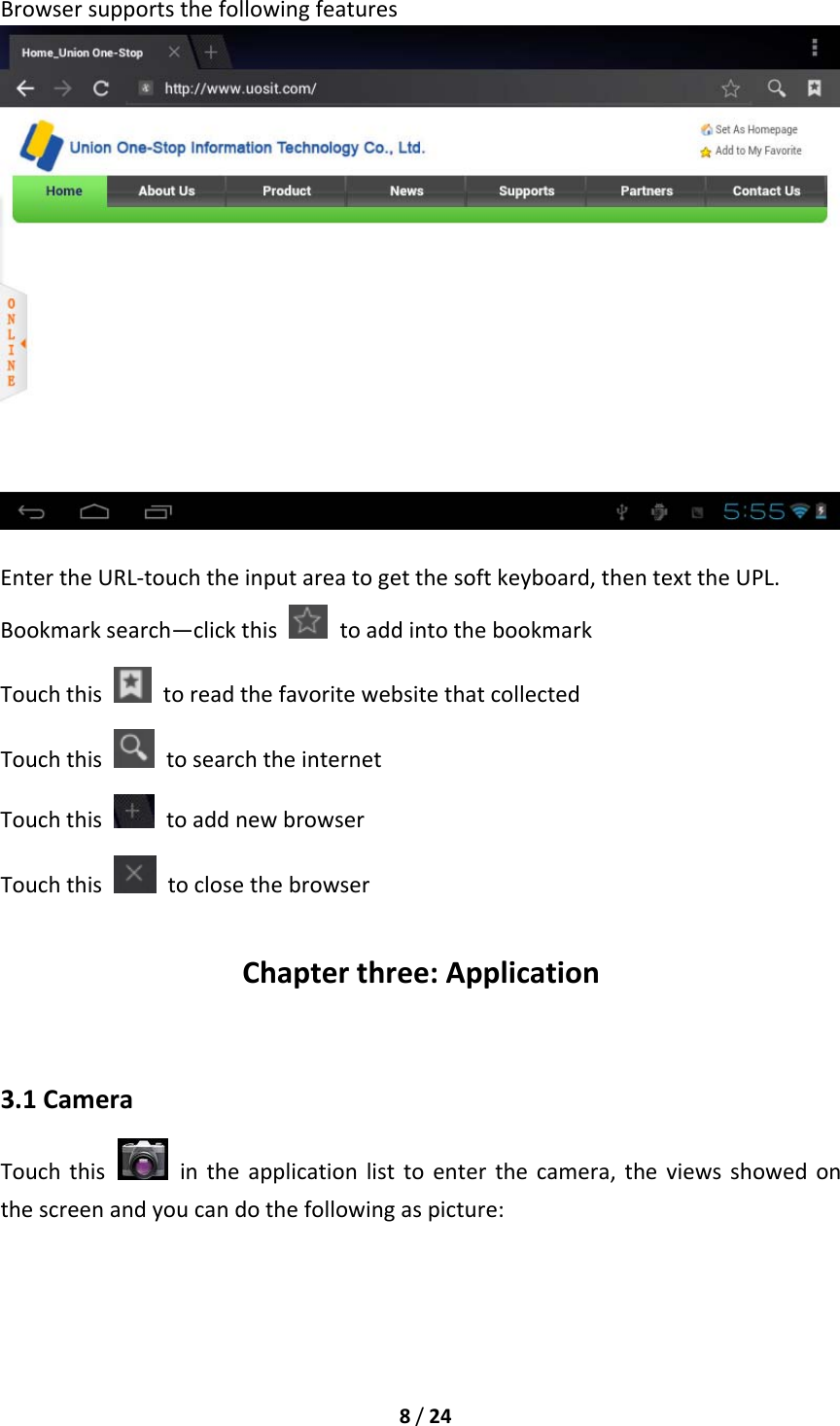 8/24BrowsersupportsthefollowingfeaturesEntertheURL‐touchtheinputareatogetthesoftkeyboard,thentexttheUPL.Bookmarksearch—clickthis  toaddintothebookmarkTouchthis  toreadthefavoritewebsitethatcollectedTouchthis  tosearchtheinternetTouchthis  toaddnewbrowserTouchthis  toclosethebrowserChapterthree:Application3.1CameraTouchthis  intheapplicationlisttoenterthecamera,theviewsshowedonthescreenandyoucandothefollowingaspicture: