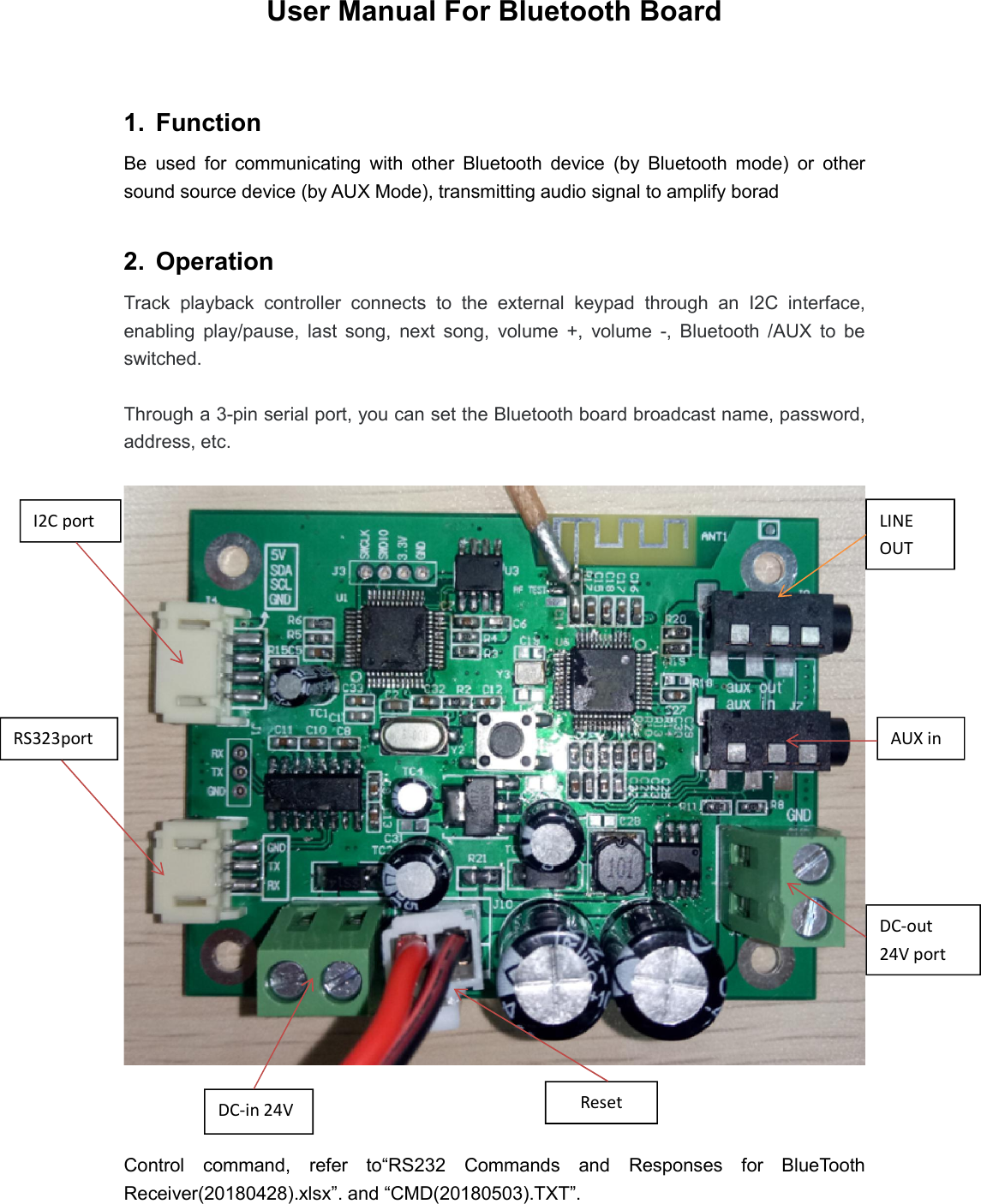 User Manual For Bluetooth Board  1.  Function   Be  used  for  communicating  with  other  Bluetooth  device  (by  Bluetooth  mode)  or  other sound source device (by AUX Mode), transmitting audio signal to amplify borad  2.  Operation Track  playback  controller  connects  to  the  external  keypad  through  an  I2C  interface, enabling  play/pause,  last  song,  next  song,  volume  +,  volume  -,  Bluetooth  /AUX  to  be switched.  Through a 3-pin serial port, you can set the Bluetooth board broadcast name, password, address, etc.        Control  command,  refer  to“RS232  Commands  and  Responses  for  BlueTooth Receiver(20180428).xlsx”. and “CMD(20180503).TXT”. LINE OUT AUX in DC-in 24V DC-out 24V port I2C port  RS323port Reset 
