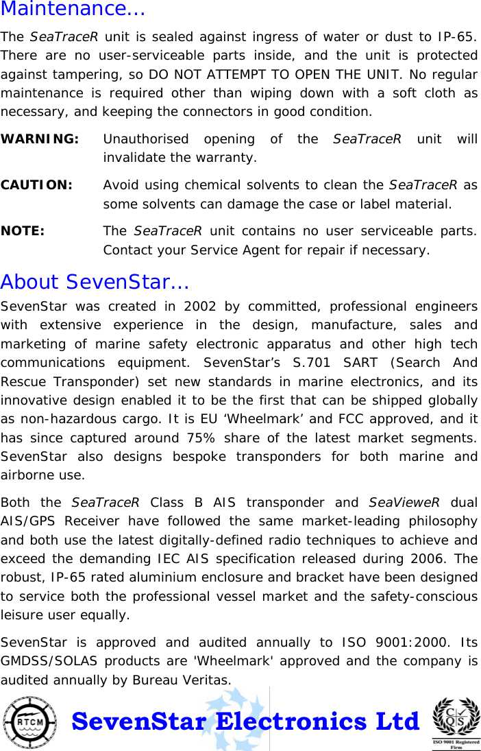 © SevenStar 2008                              15                             S.287/UM1/USA/1.3 Maintenance… The SeaTraceR unit is sealed against ingress of water or dust to IP-65. There are no user-serviceable parts inside, and the unit is protected against tampering, so DO NOT ATTEMPT TO OPEN THE UNIT. No regular maintenance is required other than wiping down with a soft cloth as necessary, and keeping the connectors in good condition. WARNING:   Unauthorised opening of the SeaTraceR unit will invalidate the warranty. CAUTION:   Avoid using chemical solvents to clean the SeaTraceR as some solvents can damage the case or label material. NOTE:   The SeaTraceR unit contains no user serviceable parts. Contact your Service Agent for repair if necessary. About SevenStar… SevenStar was created in 2002 by committed, professional engineers with extensive experience in the design, manufacture, sales and marketing of marine safety electronic apparatus and other high tech communications equipment. SevenStar’s S.701 SART (Search And Rescue Transponder) set new standards in marine electronics, and its innovative design enabled it to be the first that can be shipped globally as non-hazardous cargo. It is EU ‘Wheelmark’ and FCC approved, and it has since captured around 75% share of the latest market segments. SevenStar also designs bespoke transponders for both marine and airborne use. Both the SeaTraceR Class B AIS transponder and SeaVieweR dual AIS/GPS Receiver have followed the same market-leading philosophy and both use the latest digitally-defined radio techniques to achieve and exceed the demanding IEC AIS specification released during 2006. The robust, IP-65 rated aluminium enclosure and bracket have been designed to service both the professional vessel market and the safety-conscious leisure user equally. SevenStar is approved and audited annually to ISO 9001:2000. Its GMDSS/SOLAS products are &apos;Wheelmark&apos; approved and the company is audited annually by Bureau Veritas. SevenStar Electronics Ltd 