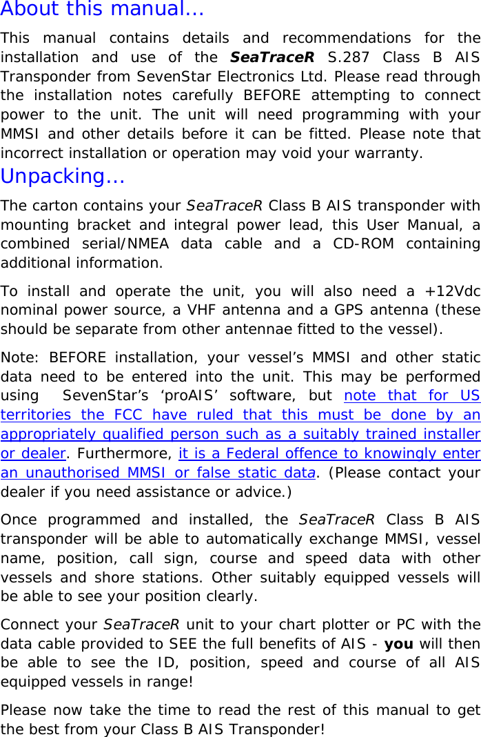 © SevenStar 2008                              2                             S.287/UM1/USA/1.3 About this manual…       This manual contains details and recommendations for the installation and use of the SeaTraceR S.287 Class B AIS Transponder from SevenStar Electronics Ltd. Please read through the installation notes carefully BEFORE attempting to connect power to the unit. The unit will need programming with your MMSI and other details before it can be fitted. Please note that incorrect installation or operation may void your warranty. Unpacking… The carton contains your SeaTraceR Class B AIS transponder with mounting bracket and integral power lead, this User Manual, a combined serial/NMEA data cable and a CD-ROM containing additional information. To install and operate the unit, you will also need a +12Vdc nominal power source, a VHF antenna and a GPS antenna (these should be separate from other antennae fitted to the vessel). Note: BEFORE installation, your vessel’s MMSI and other static data need to be entered into the unit. This may be performed using  SevenStar’s ‘proAIS’ software, but note that for US territories the FCC have ruled that this must be done by an appropriately qualified person such as a suitably trained installer or dealer. Furthermore, it is a Federal offence to knowingly enter an unauthorised MMSI or false static data. (Please contact your dealer if you need assistance or advice.) Once programmed and installed, the SeaTraceR Class B AIS transponder will be able to automatically exchange MMSI, vessel name, position, call sign, course and speed data with other vessels and shore stations. Other suitably equipped vessels will be able to see your position clearly. Connect your SeaTraceR unit to your chart plotter or PC with the data cable provided to SEE the full benefits of AIS - you will then be able to see the ID, position, speed and course of all AIS equipped vessels in range! Please now take the time to read the rest of this manual to get the best from your Class B AIS Transponder! 