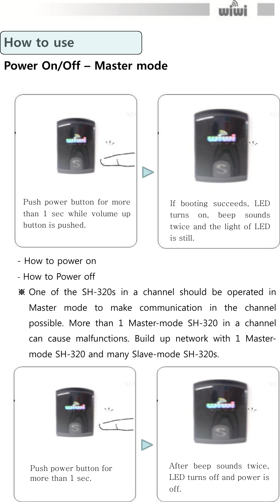  How to use Power On/Off – Master mode - How to power on - How to Power off ※ One  of  the  SH-320s  in  a  channel  should  be  operated  in Master  mode  to  make  communication  in  the  channel possible.  More  than  1  Master-mode  SH-320  in  a  channel can  cause  malfunctions.  Build  up  network  with  1  Master-mode SH-320 and many Slave-mode SH-320s. If  booting  succeeds,  LED turns  on,  beep  sounds twice and  the  light of LED is still. Push  power  button  for  more than  1  sec  while volume  up button is pushed. Push power button for more than 1 sec. After  beep  sounds  twice, LED turns off and power is off. 