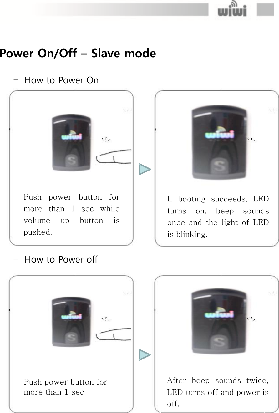  Push power button for more than 1 sec After  beep  sounds  twice, LED turns off and power is off.  Power On/Off – Slave mode  - How to Power On  - How to Power off If  booting  succeeds,  LED turns  on,  beep  sounds once  and  the  light  of  LED is blinking. Push  power  button  for more  than  1  sec  while volume  up  button  is pushed. 