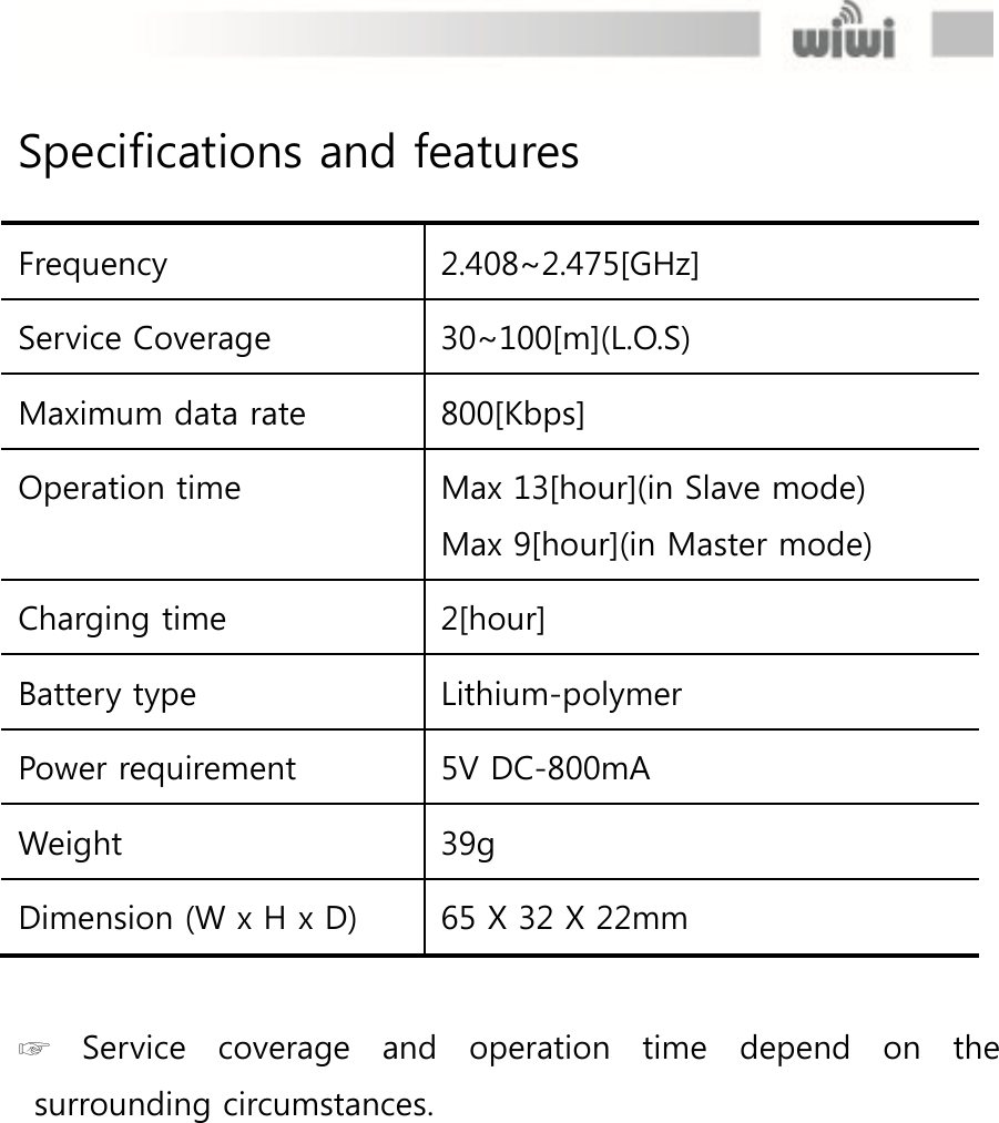  Specifications and features  Frequency 2.408~2.475[GHz] Service Coverage 30~100[m](L.O.S) Maximum data rate 800[Kbps] Operation time Max 13[hour](in Slave mode) Max 9[hour](in Master mode) Charging time 2[hour] Battery type Lithium-polymer Power requirement 5V DC-800mA Weight 39g Dimension (W x H x D) 65 X 32 X 22mm  ☞  Service  coverage  and  operation  time  depend  on  the surrounding circumstances.   