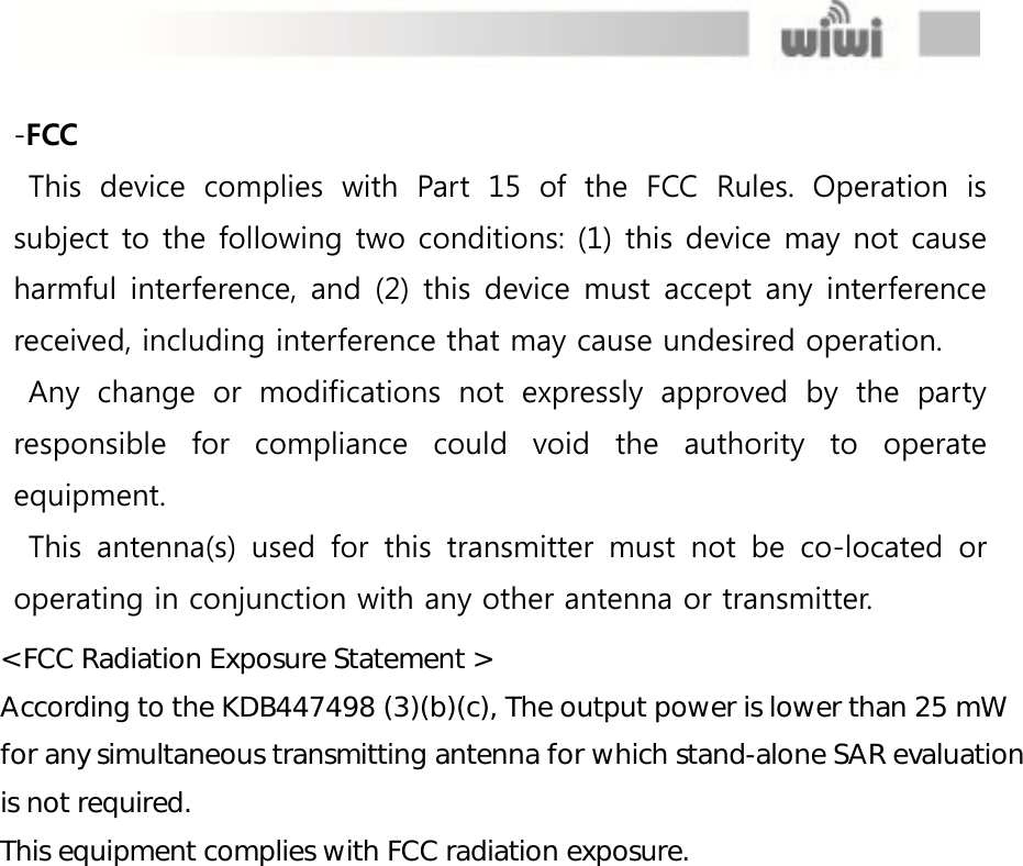  -FCC This  device  complies  with  Part  15  of  the  FCC  Rules.  Operation  is subject to the following two conditions: (1) this device may not cause harmful interference, and (2) this device must accept any interference received, including interference that may cause undesired operation. Any  change  or  modifications  not  expressly  approved  by  the  party responsible  for  compliance  could  void  the  authority  to  operate equipment. This  antenna(s)  used  for  this  transmitter  must  not  be  co-located  or operating in conjunction with any other antenna or transmitter.                  &lt; FCC Radiation Exposure Statement &gt; According to the KDB447498 (3)(b)(c), The output power is lower than 25 mW for any simultaneous transmitting antenna for which stand-alone SAR evaluation is not required. This equipment complies with FCC radiation exposure.