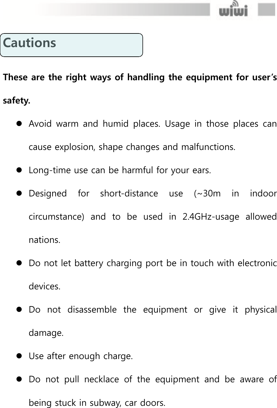  Cautions    These are the right ways of handling the equipment for user’s safety.    Avoid warm  and  humid  places.  Usage  in  those  places  can cause explosion, shape changes and malfunctions.    Long-time use can be harmful for your ears.    Designed  for  short-distance  use  (~30m  in  indoor circumstance)  and  to  be  used  in  2.4GHz-usage  allowed nations.  Do not let battery charging port be in touch with electronic devices.    Do  not  disassemble  the  equipment  or  give  it  physical damage.    Use after enough charge.  Do  not  pull  necklace  of  the  equipment  and  be  aware  of being stuck in subway, car doors.      