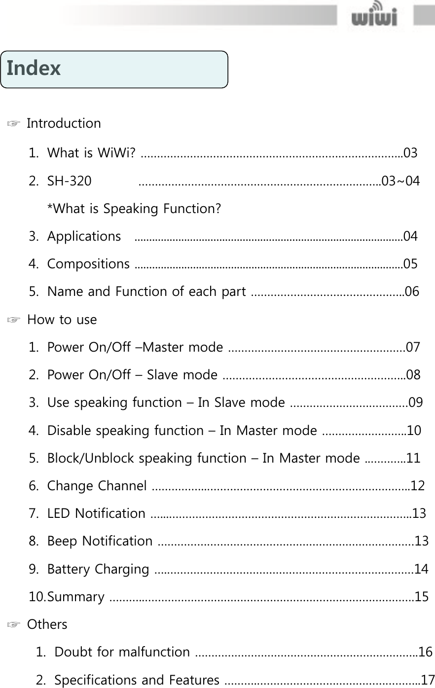  Index   ☞  Introduction 1. What is WiWi? ……………………………………………………………………..03 2. SH-320       ………………………………………………………………..03~04 *What is Speaking Function? 3. Applications    ............................................................................................04 4. Compositions ............................................................................................05 5. Name and Function of each part ………………………………………..06 ☞  How to use 1. Power On/Off –Master mode ………………………………………………07 2. Power On/Off – Slave mode ………………………………………………..08 3. Use speaking function – In Slave mode ………………………………09 4. Disable speaking function – In Master mode ……………………..10 5. Block/Unblock speaking function – In Master mode ..………..11 6. Change Channel ……………..……………………………………………………..12 7. LED Notification …...………………………………………………………………..13 8. Beep Notification ……………………………………………………………………13 9. Battery Charging ….…………………………………………………………………14 10. Summary ………..……………………………………………………………………….15 ☞  Others 1. Doubt for malfunction …………………………………………………………..16 2. Specifications and Features ……….…………………………………………..17 